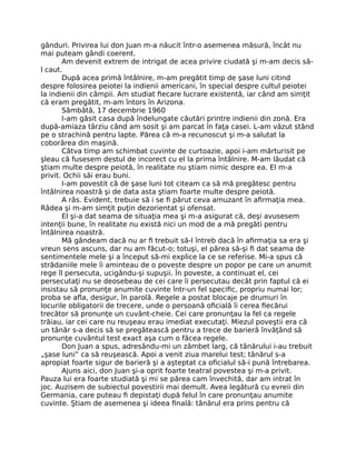 gânduri. Privirea lui don Juan m-a năucit într-o asemenea măsură, încât nu
mai puteam gândi coerent.
Am devenit extrem de intrigat de acea privire ciudată şi m-am decis să-
l caut.
După acea primă întâlnire, m-am pregătit timp de şase luni citind
despre folosirea peiotei la indienii americani, în special despre cultul peiotei
la indienii din câmpii. Am studiat ﬁecare lucrare existentă, iar când am simţit
că eram pregătit, m-am întors în Arizona.
Sâmbătă, 17 decembrie 1960
I-am găsit casa după îndelungate căutări printre indienii din zonă. Era
după-amiaza târziu când am sosit şi am parcat în faţa casei. L-am văzut stând
pe o strachină pentru lapte. Părea că m-a recunoscut şi m-a salutat la
coborârea din maşină.
Câtva timp am schimbat cuvinte de curtoazie, apoi i-am mărturisit pe
şleau că fusesem destul de incorect cu el la prima întâlnire. M-am lăudat că
ştiam multe despre peiotă, în realitate nu ştiam nimic despre ea. El m-a
privit. Ochii săi erau buni.
I-am povestit că de şase luni tot citeam ca să mă pregătesc pentru
întâlnirea noastră şi de data asta ştiam foarte multe despre peiotă.
A râs. Evident, trebuie să i se ﬁ părut ceva amuzant în aﬁrmaţia mea.
Râdea şi m-am simţit puţin dezorientat şi ofensat.
El şi-a dat seama de situaţia mea şi m-a asigurat că, deşi avusesem
intenţii bune, în realitate nu există nici un mod de a mă pregăti pentru
întâlnirea noastră.
Mă gândeam dacă nu ar ﬁ trebuit să-l întreb dacă în aﬁrmaţia sa era şi
vreun sens ascuns, dar nu am făcut-o; totuşi, el părea să-şi ﬁ dat seama de
sentimentele mele şi a început să-mi explice la ce se referise. Mi-a spus că
strădaniile mele îi aminteau de o poveste despre un popor pe care un anumit
rege îl persecuta, ucigându-şi supuşii. În poveste, a continuat el, cei
persecutaţi nu se deosebeau de cei care îi persecutau decât prin faptul că ei
insistau să pronunţe anumite cuvinte într-un fel speciﬁc, propriu numai lor;
proba se aﬂa, desigur, în parolă. Regele a postat blocaje pe drumuri în
locurile obligatorii de trecere, unde o persoană oﬁcială îi cerea ﬁecărui
trecător să pronunţe un cuvânt-cheie. Cei care pronunţau la fel ca regele
trăiau, iar cei care nu reuşeau erau imediat executaţi. Miezul poveştii era că
un tânăr s-a decis să se pregătească pentru a trece de barieră învăţând să
pronunţe cuvântul test exact aşa cum o făcea regele.
Don Juan a spus, adresându-mi un zâmbet larg, că tânărului i-au trebuit
„şase luni” ca să reuşească. Apoi a venit ziua marelui test; tânărul s-a
apropiat foarte sigur de barieră şi a aşteptat ca oﬁcialul să-i pună întrebarea.
Ajuns aici, don Juan şi-a oprit foarte teatral povestea şi m-a privit.
Pauza lui era foarte studiată şi mi se părea cam învechită, dar am intrat în
joc. Auzisem de subiectul povestirii mai demult. Avea legătură cu evreii din
Germania, care puteau ﬁ depistaţi după felul în care pronunţau anumite
cuvinte. Ştiam de asemenea şi ideea ﬁnală: tânărul era prins pentru că
 
