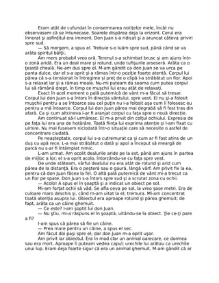 Eram atât de cufundat în consemnarea notiţelor mele, încât nu
observasem că se întunecase. Soarele dispărea deja la orizont. Cerul era
înnorat şi asﬁnţitul era iminent. Don Juan s-a ridicat şi a aruncat câteva priviri
spre sud.
— Să mergem, a spus el. Trebuie s-o luăm spre sud, până când se va
arăta spiritul bălţii.
Am mers probabil vreo oră. Terenul s-a schimbat brusc şi am ajuns într-
o zonă aridă. Era un deal mare şi rotund, unde tuﬁşurile arseseră. Arăta ca o
ţeastă cheală. Ne-am dus spre el. M-am gândit ca don Juan se va urca pe
panta dulce, dar el s-a oprit şi a rămas într-o poziţie foarte atentă. Corpul lui
părea că s-a tensionat în întregime şi preţ de o clipă l-a străbătut un ﬁor. Apoi
s-a relaxat iar şi a rămas moale. Nu-mi puteam da seama cum putea corpul
lui să rămână drept, în timp ce muşchii lui erau atât de relaxaţi.
Exact în acel moment o pală puternică de vânt m-a făcut să tresar.
Corpul lui don Juan s-a întors în direcţia vântului, spre vest. El nu şi-a folosit
muşchii pentru a se întoarce sau cel puţin nu i-a folosit aşa cum îi folosesc eu
pentru a mă întoarce. Corpul lui don Juan părea mai degrabă să ﬁ fost tras din
afară. Ca şi cum altcineva i-ar ﬁ aranjat corpul cu faţa spre o nouă direcţie.
Am continuat să-l urmăresc. El m-a privit din colţul ochiului. Expresia de
pe faţa lui era una de hotărâre. Toată ﬁinţa lui exprima atenţie şi l-am ﬁxat cu
uimire. Nu mai fusesem niciodată într-o situaţie care să necesite o astfel de
concentrare ciudată.
Pe neaşteptate, corpul lui s-a cutremurat ca şi cum ar ﬁ fost atins de un
duş cu apă rece. L-a mai străbătut o dată şi apoi a început să meargă de
parcă nu s-ar ﬁ întâmplat nimic.
L-am urmat. Am ocolit dealurile aride pe la est, până am ajuns în partea
de mijloc a lor; el s-a oprit acolo, întorcându-se cu faţa spre vest.
De unde stăteam, vârful dealului nu era atât de rotund şi arid cum
părea de la distanţă. Era o peşteră sau o gaură, lângă vârf. Am privit ﬁx la ea,
pentru că don Juan făcea la fel. O altă pală puternică de vânt mi-a trecut ca
un ﬁor pe spate. Don Juan s-a întors spre sud şi a scrutat zona cu ochii.
— Acolo! A spus el în şoaptă şi a indicat un obiect pe sol.
Mi-am forţat ochii să văd. Se aﬂa ceva pe sol, la vreo şase metri. Era de
culoare maro deschis şi, când m-am uitat la el, tremura. Mi-am concentrat
toată atenţia asupra lui. Obiectul era aproape rotund şi părea ghemuit; de
fapt, arăta ca un câine ghemuit.
— Ce este? I-am şoptit lui don Juan.
— Nu ştiu, mi-a răspuns el în şoaptă, uitându-se la obiect. Ţie ce-ţi pare
a ﬁ?
I-am spus că părea să ﬁe un câine.
— Prea mare pentru un câine, a spus el sec.
Am făcut doi paşi spre el; dar don Juan m-a oprit uşor.
Am privit iar obiectul. Era în mod clar un animal oarecare, ce dormea
sau era mort. Aproape îi puteam vedea capul; urechile lui arătau ca urechile
unui lup. Eram deja foarte sigur că era un animal ghemuit. M-am gândit că ar
 