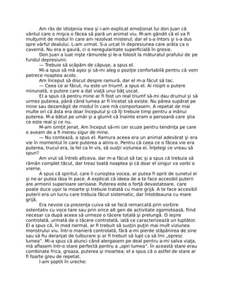 Am râs de idioţenia mea şi i-am explicat emoţionat lui don Juan că
vântul care o mişca o făcea să pară un animal viu. M-am gândit că el va ﬁ
mulţumit de modul în care am rezolvat misterul, dar el s-a întors şi s-a dus
spre vârful dealului. L-am urmat. S-a urcat în depresiunea care arăta ca o
cavernă. Nu era o gaură, ci o neregularitate superﬁcială în gresie.
Don Juan a luat nişte rămurele şi le-a folosit la măturatul prafului de pe
fundul depresiunii.
— Trebuie să scăpăm de căpuşe, a spus el.
Mi-a spus să mă aşez şi să-mi aleg o poziţie confortabilă pentru că vom
petrece noaptea acolo.
Am început să discut despre ramură, dar el m-a făcut să tac.
— Ceea ce ai făcut, nu este un triumf, a spus el. Ai risipit o putere
minunată, o putere care a dat viaţă unui băţ uscat.
El a spus că pentru mine ar ﬁ fost un real triumf să-mi dau drumul şi să
urmez puterea, până când lumea ar ﬁ încetat să existe. Nu părea supărat pe
mine sau dezamăgit de modul în care mă comportasem. A repetat de mai
multe ori că ăsta era doar începutul şi că îţi trebuie timp pentru a mânui
puterea. M-a bătut pe umăr şi a glumit că înainte eram o persoană care ştia
ce este real şi ce nu.
M-am simţit jenat. Am început să-mi cer scuze pentru tendinţa pe care
o aveam de a ﬁ mereu sigur de mine.
— Nu contează, a spus el. Ramura aceea era un animal adevărat şi era
vie în momentul în care puterea a atins-o. Pentru că ceea ce o făcea vie era
puterea, trucul era, la fel ca în vis, să susţii viziunea ei. Înţelegi ce vreau să
spun?
Am vrut să întreb altceva, dar m-a făcut să tac şi a spus că trebuia să
rămân complet tăcut, dar treaz toată noaptea şi că doar el singur va vorbi o
vreme.
A spus că spiritul, care îi cunoştea vocea, ar putea ﬁ oprit de sunetul ei
şi ne-ar putea lăsa în pace. A explicat că ideea de a te face accesibil puterii
are armonii superioare serioase. Puterea este o forţă devastatoare, care
poate duce uşor la moarte şi trebuie tratată cu mare grijă. A te face accesibil
puterii era un lucru care trebuia făcut sistematic, dar întotdeauna cu mare
grijă.
Era nevoie ca prezenţa cuiva să se facă remarcată prin vorbire
ostentativ cu voce tare sau prin orice alt gen de activitate zgomotoasă, ﬁind
necesar ca după aceea să urmeze o tăcere totală şi prelungă. O ieşire
controlată, urmată de o tăcere controlată, iată ce caracterizează un luptător.
El a spus că, în mod normal, ar ﬁ trebuit să susţin puţin mai mult viziunea
monstrului viu. Într-o manieră controlată, fără a-mi pierde stăpânirea de sine
sau să ﬁu deranjat de tulburare şi ar ﬁ trebuit să lupt ca să îmi „opresc
lumea”. Mi-a spus că atunci când alergasem pe deal pentru a-mi salva viaţa,
mă aﬂasem într-o stare perfectă pentru a „opri lumea”. În această stare erau
combinate frica, groaza, puterea şi moartea; el a spus că o astfel de stare ar
ﬁ foarte greu de repetat.
I-am şoptit în ureche:
 