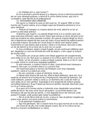 — Ce înţelegi prin a „opri lumea”?
El mi-a aruncat o privire feroce şi a răspuns că era o tehnică practicată
de cei care vânează puterea, o tehnică în urma căreia lumea, aşa cum o
cunoaştem, este făcută să se prăbuşească.
11. ATITUDINEA UNUI VÂNĂTOR.
Am ajuns cu maşina la casa lui don Juan joi, 31 august 1961 şi chiar
înainte să-l ﬁ putut saluta, el şi-a băgat capul pe fereastra portierei şi mi-a
spus zâmbind:
— Trebuie să mergem cu maşina destul de mult, până la un loc al
puterii şi este deja prânzul.
A deschis uşa maşinii, s-a aşezat lângă mine şi m-a condus spre sud,
vreo sută zece kilometri; apoi ne-am întors spre est pe un drum de ţară şi am
mers pe el până am atins pantele munţilor. Am parcat maşina lângă un drum,
într-o depresiune aleasă de don Juan pe motiv că era destul de adâncă pentru
a ascunde maşina. De acolo am urcat direct în vârful unor dealuri joase,
traversând un vast platou plat şi pustiu. Când s-a întunecat, don Juan a ales
un loc de dormit şi mi-a cerut să nu scot nici un sunet.
În ziua următoare, după o masă frugală, ne-am continuat călătoria spre
est. Vegetaţia nu mai era formată din tufe de deşert, ci din copaci şi tuﬁşuri
de munte verzi.
Pe la prânz am urcat pe vârful unei faleze gigantice de conglomerate,
care arăta ca un zid. Don Juan s-a aşezat şi mi-a făcut semn să fac şi eu la fel.
— Ăsta-i un loc al puterii, a spus el după o pauză. Ăsta e un loc în care
cu multă vreme în urmă erau îngropaţi luptătorii.
În acel moment, o cioară a trecut în zbor, croncănind exact deasupra
noastră. Don Juan i-a urmărit zborul cu o privire ﬁxă.
Am examinat piatra şi tocmai mă întrebam cum erau îngropaţi
luptătorii, când el m-a bătut pe umăr.
— Nu aici, prostule, a spus el zâmbind. Acolo, jos.
A indicat spre terenul de sub noi, aﬂat la baza platoului, spre est; mi-a
explicat că terenul era înconjurat de o împrejmuire naturală de bolovani. De
unde stăteam, puteam vedea o zonă cu un diametru de o sută de metri şi
care arăta că un cerc perfect. Suprafaţa ei era acoperită de tuﬁşuri groase,
camuﬂând bolovanii. N-aş ﬁ observat forma ei perfect rotundă, dacă don Juan
nu mi-ar ﬁ atras atenţia.
El a spus că în lumea veche a indienilor erau răspândite nenumărate
astfel de locuri. Nu erau chiar locuri ale puterii, ca anumite dealuri sau
formaţiuni de şes locuite de spirite, ci mai degrabă locuri de instruire unde
puteai ﬁ învăţat, unde puteai găsi soluţii la probleme.
— Tot ce ai de făcut este să vii aici, a spus el. Sau să petreci noaptea pe
piatra asta, pentru a-ţi pune ordine în sentimente.
— O să petrecem noaptea aici?
— Aşa mă gândisem, dar o cioară mică mi-a spus tocmai să nu fac asta.
Am încercat să aﬂu mai multe despre cioară, dar el m-a făcut să tac,
făcând o mişcare nerăbdătoare cu mâna.
 