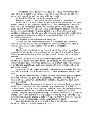 — Priveşte la cercul de bolovani, a spus ei. Fixează-l în memoria ta şi
apoi, într-o zi, o cioară te va conduce la un alt loc asemănător. Cu cât este
mai perfect rotund, cu atât mai mare este puterea lui.
— Oasele luptătorilor mai sunt îngropate aici?
Don Juan a făcut un gest comic de uimire şi apoi a zâmbit larg.
— Ăsta nu e un cimitir, a spus el. Aici nu este îngropat nimeni. Am spus
doar că, odată, au fost îngropaţi luptătorii aici. Adică ei obişnuiau să vină în
locul acesta să se îngroape pentru o noapte sau pentru două zile, sau cât
aveau nevoie. Nu am vrut să spun că aici sunt îngropate oasele oamenilor. Nu
mă interesează cimitirele. Nu există putere în ele. Totuşi, în oasele unui
luptător există putere, dar ele nu se aﬂă niciodată în cimitire. Şi există încă şi
mai multă putere în oasele unui om al cunoaşterii; totuşi, ar ﬁ practic
imposibil să le găseşti.
— Cine este un om al cunoaşterii, don Juan?
— Orice luptător poate deveni un om al cunoaşterii. Aşa cum ţi-am
spus, un luptător este un vânător impecabil, care vânează putere. Dacă el
reuşeşte în vânătoarea lui, poate deveni un om al cunoaşterii.
— Ce…
El mi-a oprit întrebarea cu o mişcare a mâinii. S-a ridicat, mi-a făcut
semn să-l urmez şi a început să coboare pe partea estică, abruptă, a falezei.
Pe latura aproape perpendiculară se aﬂa o potecă ce conducea spre zona
rotundă.
Ne-am continuat încet drumul coborând pe poteca periculoasă şi, când
am atins baza solului, don Juan, fără să se oprească, m-a condus prin
tuﬁşurile groase până în mijlocul cercului. Acolo a folosit nişte ramuri groase
şi a măturat o suprafaţă pe care să ne aşezăm. Punctul format de el era de
asemenea rotund.
— Am avut de gând să te îngrop aici toată noaptea, a spus el. Dar acum
ştiu că încă nu este timpul. Tu nu ai putere. O să te îngrop doar foarte puţin
timp.
Am devenit foarte nervos la ideea că urma să ﬁu închis şi l-am rugat să-
mi spună cum avea de gând să mă îngroape. A chicotit ca un copil şi a
început să culeagă ramuri uscate. Nu m-a lăsat să-l ajut şi mi-a spus să mă
aşez şi să aştept.
El arunca ramurile pe care le strângea în cercul curat. Apoi m-a pus să
mă întind cu capul spre est, să-mi pun jacheta sub cap şi a făcut în jurul
corpului meu o cuşcă. A construit-o din bucăţi de ramuri de vreo şaptezeci şi
cinci de centimetri înﬁpte în pământ; ramurile, ce se terminau cu furci,
serveau ca suport pentru nişte beţe lungi, care formau cadrul cuştii şi dădeau
impresia unui sicriu deschis. A închis cuşca în formă de cutie cu frunze şi cu
ramuri scurte, aşezate deasupra betelor lungi. Mă aﬂam în interiorul cuştii de
la umeri în jos. Mi-a lăsat capul afară, cu jacheta drept pernă.
Apoi a luat o bucată de lemn uscat şi, folosindu-l la săpat, a degajat
pământul din jurul cuştii şi a acoperit-o cu el.
 