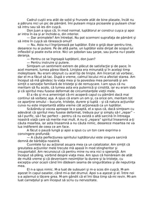 Cadrul cuştii era atât de solid şi frunzele atât de bine plasate, încât nu
a pătruns nici un pic de pământ. Îmi puteam mişca picioarele şi puteam chiar
să intru sau să ies din cuşcă.
Don Juan a spus că, în mod normal, luptătorul ar construi cuşca şi apoi
ar intra în ea şi ar închide-o, din interior.
— Dar animalele? Am întrebat. Nu pot scormoni suprafaţa de pământ şi
să intre în cuşcă să rănească omul?
— Nu. Asta nu-l îngrijorează pe luptător. Este o grijă doar pentru tine,
deoarece nu ai putere. Pe de altă parte, un luptător este dirijat de scopul lui
inﬂexibil şi poate evita orice. Nici un şobolan sau şarpe, sau puma nu-l poate
deranja.
— Pentru ce se îngroapă luptătorii, don Juan?
— Pentru instruire şi putere.
Simţeam un sentiment extrem de plăcut de satisfacţie şi de pace; în
acel moment, lumea părea liberă. Liniştea era minunată şi în acelaşi timp
moleşitoare. Nu eram obişnuit cu acel tip de linişte. Am încercat să vorbesc,
dar el m-a făcut să tac. După o vreme, calmul locului mi-a afectat starea. Am
început să mă gândesc la viaţa mea şi la povestea mea personală şi am
simţit o senzaţie familiară de tristeţe şi de remuşcare. I-am spus că nu
meritam să ﬁu acolo, că lumea asta era puternică şi cinstită, iar eu eram slab
şi că spiritul meu fusese deformat de circumstanţele vieţii mele.
El a râs şi m-a ameninţat că-mi acoperă capul cu pământ dacă mai
continui să vorbesc aşa. A spus că eram un om şi, ca orice om, meritam tot
ce aparţine omului – bucurie, tristeţe, durere şi luptă – şi că natura acţiunilor
cuiva nu este importantă atâta vreme cât acţionează ca un luptător.
Scăzându-şi vocea aproape la o şoaptă, el a spus că, dacă simţeam cu
adevărat că spiritul meu fusese deformat, trebuia pur şi simplu să-l „repar” –
să-l puriﬁc, să-l fac perfect – pentru că nu există o altă sarcină în întreaga
noastră viaţă care să merite mai mult. A nu-ţi „repara” spiritul înseamnă a-ţi
căuta moartea, iar asta înseamnă a nu căuta nimic, deoarece moartea ne va
lua indiferent de ceea ce am face.
A făcut o pauză lungă şi apoi a spus cu un ton care exprima o
convingere profundă:
— A căuta perfecţiunea spiritului luptătorului este singura sarcină
demnă de bărbăţia noastră.
Cuvintele lui au acţionat asupra mea ca un catalizator. Am simţit că
greutatea acţiunilor mele trecute mă apasă în mod stingheritor şi
insuportabil. Am recunoscut că pentru mine nu era nici o speranţă. Am
început să plâng, vorbind despre viaţa mea. Am spus că hoinăream de atât
de multă vreme şi că devenisem nesimţitor la durere şi la tristeţe, cu
excepţia unor ocazii când îmi dădeam seama de singurătatea şi de neputinţa
mea.
El n-a spus nimic. M-a luat de subsuori şi m-a scos din cuşcă. M-am
aşezat în capul oaselor, când mi-a dat drumul. Apoi s-a aşezat şi el. Între noi
s-a aşternut o tăcere grea. M-am gândit că el îmi lăsa timp să-mi revin. Mi-am
luat carneţelul şi am început să scriu cu nervozitate.
 