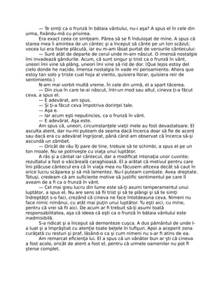 — Te simţi ca o frunză în bătaia vântului, nu-i aşa? A spus el în cele din
urma, ﬁxându-mă cu privirea.
Era exact ceea ce simţeam. Părea să se ﬁ înduioşat de mine. A spus că
starea mea îi amintea de un cântec şi a început să cânte pe un ton scăzut;
vocea lui era foarte plăcută, iar eu m-am lăsat purtat de versurile cântecului:
— Sunt atât de departe de cerul unde m-am născut. O imensă nostalgie
îmi invadează gândurile. Acum, că sunt singur şi trist ca o frunză în vânt,
uneori îmi vine să plâng, uneori îmi vine să rid de dor. (Que lejos estoy del
cielo donde he nacido. Imensa nostalgia în vade mi pensamiento. Ahora que
estoy tan solo y triste cual hoja al viento, quisiera llorar, quisiera reir de
sentimiento.)
N-am mai vorbit multă vreme. În cele din urmă, el a spart tăcerea.
— Din ziua în care te-ai născut, într-un mod sau altul, cineva ţi-a făcut
ceva, a spus el.
— E adevărat, am spus.
— Şi ţi-a făcut ceva împotriva dorinţei tale.
— Aşa e.
— Iar acum eşti neputincios, ca o frunză în vânt.
— E adevărat. Aşa este.
Am spus că, uneori, circumstanţele vieţii mele au fost devastatoare. El
asculta atent, dar nu-mi puteam da seama dacă încerca doar să ﬁe de acord
sau dacă era cu adevărat îngrijorat, până când am observat că încerca să-şi
ascundă un zâmbet.
— Oricât de rău îţi pare de tine, trebuie să te schimbi, a spus el pe un
ton moale. Nu se potriveşte cu viaţa unui luptător.
A râs şi a cântat iar cântecul, dar a modiﬁcat intonaţia unor cuvinte;
rezultatul a fost o văicăreală caraghioasă. El a arătat că motivul pentru care
îmi plăcuse cântecul era că în viaţa mea nu făcusem altceva decât să caut în
orice lucru scăparea şi să mă lamentez. Nu-l puteam combate. Avea dreptate.
Totuşi, credeam că am suﬁciente motive să justiﬁc sentimentul pe care îl
aveam de a ﬁ ca o frunză în vânt.
— Cel mai greu lucru din lume este să-ţi asumi temperamentul unui
luptător, a spus el. Nu are sens să ﬁi trist şi să te plângi şi să te simţi
îndreptăţit s-o faci, crezând că cineva ne face întotdeauna ceva. Nimeni nu
face nimic nimănui, cu atât mai puţin unui luptător. Tu eşti aici, cu mine,
pentru că vrei să ﬁi aici. De acum ar ﬁ trebuit să-ţi asumi toată
responsabilitatea, aşa că ideea că eşti ca o frunză în bătaia vântului este
inadmisibilă.
S-a ridicat şi a început să demonteze cuşca. A dus pământul de unde l-
a luat şi a împrăştiat cu atenţie toate beţele în tuﬁşuri. Apoi a acoperit zona
curăţată cu resturi şi praf, lăsând-o ca şi cum nimeni nu s-ar ﬁ atins de ea.
Am remarcat eﬁcienţa lui. El a spus că un vânător bun ar şti că cineva
a fost acolo, oricât de atent a fost el, pentru că urmele oamenilor nu pot ﬁ
şterse complet.
 