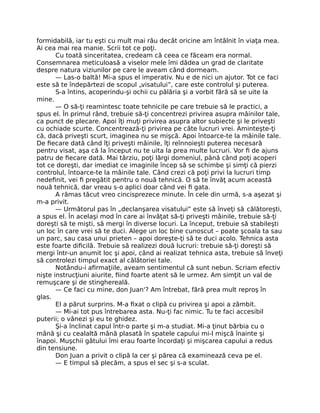formidabilă, iar tu eşti cu mult mai rău decât oricine am întâlnit în viaţa mea.
Ai cea mai rea manie. Scrii tot ce poţi.
Cu toată sinceritatea, credeam că ceea ce făceam era normal.
Consemnarea meticuloasă a viselor mele îmi dădea un grad de claritate
despre natura viziunilor pe care le aveam când dormeam.
— Las-o baltă! Mi-a spus el imperativ. Nu e de nici un ajutor. Tot ce faci
este să te îndepărtezi de scopul „visatului”, care este controlul şi puterea.
S-a întins, acoperindu-şi ochii cu pălăria şi a vorbit fără să se uite la
mine.
— O să-ţi reamintesc toate tehnicile pe care trebuie să le practici, a
spus el. În primul rând, trebuie să-ţi concentrezi privirea asupra mâinilor tale,
ca punct de plecare. Apoi îţi muţi privirea asupra altor subiecte şi le priveşti
cu ochiade scurte. Concentrează-ţi privirea pe câte lucruri vrei. Aminteşte-ţi
că, dacă priveşti scurt, imaginea nu se mişcă. Apoi întoarce-te la mâinile tale.
De ﬁecare dată când îţi priveşti mâinile, îţi reînnoieşti puterea necesară
pentru visat, aşa că la început nu te uita la prea multe lucruri. Vor ﬁ de ajuns
patru de ﬁecare dată. Mai târziu, poţi lărgi domeniul, până când poţi acoperi
tot ce doreşti, dar imediat ce imaginile încep să se schimbe şi simţi că pierzi
controlul, întoarce-te la mâinile tale. Când crezi că poţi privi la lucruri timp
nedeﬁnit, vei ﬁ pregătit pentru o nouă tehnică. O să te învăţ acum această
nouă tehnică, dar vreau s-o aplici doar când vei ﬁ gata.
A rămas tăcut vreo cincisprezece minute. În cele din urmă, s-a aşezat şi
m-a privit.
— Următorul pas în „declanşarea visatului” este să înveţi să călătoreşti,
a spus el. În acelaşi mod în care ai învăţat să-ţi priveşti mâinile, trebuie să-ţi
doreşti să te mişti, să mergi în diverse locuri. La început, trebuie să stabileşti
un loc în care vrei să te duci. Alege un loc bine cunoscut – poate şcoala ta sau
un parc, sau casa unui prieten – apoi doreşte-ţi să te duci acolo. Tehnica asta
este foarte diﬁcilă. Trebuie să realizezi două lucruri: trebuie să-ţi doreşti să
mergi într-un anumit loc şi apoi, când ai realizat tehnica asta, trebuie să înveţi
să controlezi timpul exact al călătoriei tale.
Notându-i aﬁrmaţiile, aveam sentimentul că sunt nebun. Scriam efectiv
nişte instrucţiuni aiurite, ﬁind foarte atent să le urmez. Am simţit un val de
remuşcare şi de stinghereală.
— Ce faci cu mine, don Juan'? Am întrebat, fără prea mult reproş în
glas.
El a părut surprins. M-a ﬁxat o clipă cu privirea şi apoi a zâmbit.
— Mi-ai tot pus întrebarea asta. Nu-ţi fac nimic. Tu te faci accesibil
puterii; o vânezi şi eu te ghidez.
Şi-a înclinat capul într-o parte şi m-a studiat. Mi-a ţinut bărbia cu o
mână şi cu cealaltă mână plasată în spatele capului mi-l mişcă înainte şi
înapoi. Muşchii gâtului îmi erau foarte încordaţi şi mişcarea capului a redus
din tensiune.
Don Juan a privit o clipă la cer şi părea că examinează ceva pe el.
— E timpul să plecăm, a spus el sec şi s-a sculat.
 