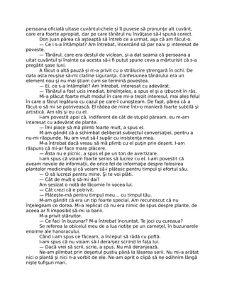 persoana oﬁcială uitase cuvântul-cheie şi îl pusese să pronunţe alt cuvânt,
care era foarte apropiat, dar pe care tânărul nu învăţase să-l spună corect.
Don Juan părea că aşteaptă să întreb ce a urmat, aşa că am făcut-o.
— Ce i s-a întâmplat? Am întrebat, încercând să par naiv şi interesat de
poveste.
— Tânărul, care era destul de viclean, şi-a dat seama că persoana a
uitat cuvântul şi înainte ca acesta să-i ﬁ putut spune ceva a mărturisit că s-a
pregătit şase luni.
A făcut o altă pauză şi m-a privit cu o strălucire ştrengară în ochi. De
data asta reuşise să-mi clatine siguranţa. Confesiunea tânărului era un
element nou şi nu mai ştiam cum se termină povestea.
— Ei, ce s-a întâmplat? Am întrebat, interesat cu adevărat.
— Tânărul a fost ucis imediat, bineînţeles, a spus el şi a izbucnit în râs.
Mi-a plăcut foarte mult modul în care mi-a trezit interesul, mai ales felul
în care a făcut legătura cu cazul pe care-l cunoşteam. De fapt, părea că a
făcut-o să mi se potrivească. El râdea de mine într-o manieră foarte subtilă şi
artistică. Am râs şi eu cu el.
I-am povestit apoi că, indiferent de cât de stupid păream, eu m-am
interesat cu adevărat de plante.
— Îmi place să mă plimb foarte mult, a spus el.
M-am gândit că a schimbat deliberat subiectul conversaţiei, pentru a
nu-mi răspunde. Nu am vrut să-l supăr cu insistenţa mea.
M-a întrebat dacă vreau să mă plimb cu el puţin prin deşert. I-am
răspuns că mi-ar face mare plăcere.
— Ăsta nu e picnic, a spus el pe un ton de avertizare.
I-am spus că voiam foarte serios să lucrez cu el. I-am povestit că
aveam nevoie de informaţii, de orice fel de informaţie despre folosirea
plantelor medicinale şi că voiam să-i plătesc pentru timpul şi efortul său.
— O să lucrezi pentru mine. Şi te voi plăti.
— Cât de mult o să-mi dai?
Am sesizat o notă de lăcomie în vocea lui.
— Cât crezi că e potrivit.
— Plăteşte-mă pentru timpul meu… cu timpul tău.
M-am gândit că era un tip foarte special. Am recunoscut că nu
înţelegeam ce dorea. Mi-a replicat că nu era nimic de spus despre plante, de
aceea ar ﬁ imposibil să-mi ia banii.
M-a privit stăruitor.
— Ce faci în buzunar? M-a întrebat încruntat. Te joci cu cureaua?
Se referea la obiceiul meu de a lua notiţe pe un carneţel, în buzunarele
enorme ale hanoracului.
Când i-am spus ce făceam, a început să râdă cu poftă.
I-am spus că nu voiam să-l deranjez scriind în faţa lui.
— Dacă vrei să scrii, scrie, a spus. Nu mă deranjează.
Ne-am plimbat prin deşertul pustiu până la lăsarea serii. Nu mi-a arătat
nici o plantă şi nici n-a vorbit de ele. Ne-am oprit o clipă să ne odihnim lângă
nişte tuﬁşuri mari.
 