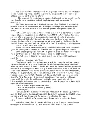 M-a lăsat să urlu o vreme şi apoi mi-a spus că trebuia să părăsim locul
cât de repede cu putinţă, pentru că puma nu era proastă şi probabil că-şi
refăcea traseul până unde ne aﬂam.
— Ne va urmări în mod sigur, a spus el. Indiferent cât de atenţi vom ﬁ,
vom lăsa în urma noastră o potecă largă, aproape cât autostrada Pan
American.
Am mers foarte aproape de don Juan. Din când în când, el se oprea o
clipă şi asculta. La un moment dat, a început să alerge prin întuneric şi eu l-
am urmat cu mâinile întinse în faţa ochilor, pentru a-mi proteja ochii de
ramuri.
În ﬁnal, am ajuns la baza falezei unde fusesem mai devreme. Don Juan
a spus că, dacă reuşeam să ne căţărăm în vârf fără să ﬁm sfâşiaţi de puma,
ne vom aﬂa în siguranţă. El s-a urcat primul, ca să-mi arate drumul. Am
început să ne căţărăm în întuneric. Nu ştiu cum, dar l-am urmat cu paşi
extrem de siguri. Când eram aproape de vârf, am auzit un ţipăt speciﬁc de
animal. Era ca mugetul unei vaci, doar că era un pic mai lung şi mai grosolan.
— Sus! Sus! A urlat don Juan.
M-am căţărat în întuneric în patru labe înaintea lui don Juan. Când el a
ajuns pe vârful plat al falezei, eu stăteam deja jos şi îmi trăgeam suﬂetul.
El m-a rostogolit pe pământ. M-am gândit o clipă că efortul fusese prea
mare pentru el, dar el râdea de viteza cu care mă căţărasem.
Am stat acolo în tăcere vreo două ore şi apoi am pornit înapoi spre
maşină.
Duminică, 3 septembrie 1961
Când m-am trezit, don Juan nu era acasă. Am lucrat la notiţele mele şi
am avut timp să adun şi nişte lemne de foc din împrejurimi până a venit el.
Mâncam când a intrat în casă. A început să râdă de ceea ce numea el tabietul
meu de a mânca la prânz, dar a luat şi el din sandvişurile mele. I-am spus că
ceea ce se întâmplase cu puma era uluitor pentru mine. Privind retrospectiv,
totul părea supranatural. Ca şi cum altcineva ar ﬁ jucat rolul în numele meu.
Succesiunea evenimentelor fusese atât de rapidă, încât nu avusesem timp
să-mi ﬁe frică. Avusesem timp destul să acţionez, dar nu să şi deliberez
asupra stărilor mele. Redactându-mi notiţele, mi-a trecut prin minte
întrebarea dacă văzusem sau nu cu adevărat puma. Ramura uscată era încă
proaspătă în mintea mea.
— Era o puma, a spus ferm don Juan.
— Era un animal real, în carne şi oase?
— Bineînţeles.
I-am povestit că suspiciunile mele se născuseră din cauza uşurinţei cu
care se desfăşurase întreaga întâmplare. Ca şi cum puma ar ﬁ aşteptat acolo,
undeva şi ar ﬁ fost dresată să facă exact ce plănuise don Juan.
A rămas neclintit în faţa şarjei mele de remarce sceptice. A râs de
mine.
— Eşti un caraghios, a spus el. Ai văzut şi ai auzit puma. Se aﬂa exact
sub copacul în care erai tu. Nu te-a mirosit şi nu a sărit la tine, datorită
 