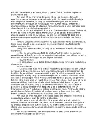 sălciilor. Ele taie orice alt miros, chiar şi pentru feline. Tu aveai în poală o
grămadă din ele.
Am spus că nu era vorba de faptul că nu l-aş ﬁ crezut, dar că în
noaptea aceea se întâmplase ceva foarte străin de evenimentele din viaţa
mea obişnuită. O vreme, în timp ce îmi scriam notiţele, am avut chiar
sentimentul că don Juan ar ﬁ putut juca rolul pumei. Totuşi, a trebuit să
abandonez ideea, pentru că văzusem forma întunecată a unui patruped care
sărea la cuşcă şi apoi dispărea pe platou.
— De ce faci atâta tărăboi? A spus el. Era doar o felină mare. Trebuie să
ﬁe mii de feline în munţii aceia. Mare lucru! Ca de obicei, îţi concentrezi
atenţia asupra a ceea ce nu trebuie. Nu are nici o importanţă dacă era o
puma sau erau pantalonii mei. Importante erau sentimentele tale în acel
moment.
În toată viaţa mea nu văzusem şi nu auzisem vreo felină dând târcoale.
Când m-am gândit la ea, n-am putut trece peste faptul că a fost doar la
câţiva paşi de mine.
Don Juan a ascultat atent, în timp ce eu am trecut în revistă întreaga
experienţă.
— Ce-i cu veneraţia asta faţă de o felină? A întrebat el cu o privire
cercetătoare. Ai fost în apropierea majorităţii animalelor care trăiesc pe aici şi
nu ai fost niciodată înfricoşat de ele. Îţi plac felinele?
— Nu, nu-mi plac.
— Ei bine, atunci las-o baltă. Oricum, lecţia nu se referea la modul de a
vâna pume.
— Atunci la ce?
— Cioara aceea mică mi-a indicat respectivul punct şi acolo am „văzut”
nevoia de a te face să înţelegi cum se acţionează când ai temperament de
luptător. Tot ce ai făcut noaptea trecută a fost făcut într-o anumită stare. Te
controlai şi în acelaşi timp te abandonaseşi când ai coborât din copac să iei
cuşca şi ai alergat spre mine. Nu erai paralizat de frică. Şi apoi, lângă vârful
falezei, când leul a scos un răget, te-ai mişcat foarte bine. Sunt sigur că nu ai
crede ce ai făcut dacă te-ai uita la faleză în timpul zilei. Aveai un grad de
abandon, dar, în acelaşi timp şi un anume autocontrol. Nu te-ai scăpat în
pantaloni şi totuşi ai lăsat totul deoparte şi te-ai căţărat pe zid într-un
întuneric deplin. Ai ﬁ putut greşi poteca şi ai ﬁ putut muri. Pentru a te căţăra
pe zidul acela în beznă, trebuia să te abandonezi şi în acelaşi timp să îţi
menţii controlul. Asta numesc eu atitudinea unui luptător.
Am spus că orice făcusem în noaptea aceea era produsul fricii mele şi
nu rezultatul vreunei stări de control şi abandon.
— Ştiu asta, a spus el, zâmbind. Şi am vrut să-ţi arăt că poţi să te
stimulezi dincolo de limitele tale, dacă te aﬂi în starea potrivită. Un luptător
îşi creează propria stare suﬂetească. Tu nu ai ştiut asta. Frica te-a trecut în
starea unui luptător, dar acum că ştii despre ea, orice te poate ajuta pentru a
o obţine.
Am vrut să-l combat, dar motivele mele nu erau clare. Simţeam un
sentiment inexplicabil de enervare.
 