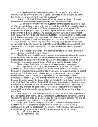 — Este preferabil să acţionezi tot timpul într-o astfel de stare, a
continuat el. Ea elimină prostiile şi te lasă puriﬁcat. Când ai ajuns pe vârful
falezei ai avut un sentiment magniﬁc, nu-i aşa?
I-am spus că am înţeles ce voia să spună, totuşi simţeam că era o
tâmpenie să aplic în viaţa mea obişnuită ceea ce mă învăţa el.
— Este nevoie de o atitudine de luptător pentru ﬁecare acţiune, a spus
el. Altfel, devii distorsionat şi urât. Într-un mod de viaţă fără această atitudine
nu există putere. Uită-te la tine! Totul te ofensează şi te deranjează. Te
tânguieşti şi te plângi şi crezi că oricine te poate face să dansezi cum vrea el.
Eşti o frunză în bătaia vântului. Nu există putere în viaţa ta. Ce sentiment
urât trebuie să ﬁe! Pe de altă parte, un luptător este un vânător. El calculează
totul. Acesta-i controlul. Dar, o dată ce calculele lui se termină, el acţionează.
Îl lansează. Acesta-i abandonul. Un luptător nu este o frunză în bătaia
vântului. Nimeni nu-l poate împinge; nimeni nu-l poate determina să facă
ceva împotriva lui sau împotriva judecăţii lui. Un luptător este canalizat spre
supravieţuire şi el supravieţuieşte în cea mai bună dintre toate manierele
posibile.
Mi-a plăcut teoria lui, deşi o găseam nerealistă. Părea prea simplistă
pentru lumea complexă în care trăiam.
El a râs de argumentele mele şi eu am insistat că atitudinea de luptător
nu m-ar putea ajuta să depăşesc sentimentul de a ﬁ ofensat sau de a ﬁ
efectiv lezat de acţiunile semenilor mei, ca în cazul ipotetic în care m-ar
hărţui ﬁzic o persoană crudă şi rea, aﬂată pe o poziţie de autoritate.
El a explodat în râs şi a recunoscut că exemplul era un apropo.
— Un luptător poate ﬁ rănit, dar nu ofensat, a spus el. Pentru un
luptător, în acţiunile semenilor săi nu există nimic care să-l ofenseze, atât
timp cât el însuşi acţionează într-o stare potrivită. În noaptea aceea nu ai fost
ofensat de felină. Faptul că te-a urmărit nu te-a enervat. Nu te-am auzit
blestemând-o, nici nu te-am auzit spunând că nu avea dreptul să te
urmărească. Atât cât ştiai tu, era o puma crudă şi rea. Dar asta n-a contat în
timp ce te luptai să o eviţi. Singurul lucru important era să supravieţuieşti. Şi
asta ai şi făcut foarte bine. Dacă ai ﬁ fost singur şi puma te-ar ﬁ prins şi te-ar
ﬁ sfârtecat de moarte, n-ai ﬁ avut niciodată posibilitatea de a te plânge sau
de a te simţi ofensat de acţiunile ei. Starea unui luptător nu este atât de
exagerată pentru lumea ta sau a altcuiva. Ai nevoie de ea pentru a depăşi
orice ﬂeac.
I-am explicat modul meu de raţiune. Puma şi semenii mei nu puteau ﬁ
puşi pe acelaşi plan pentru că eu cunoşteam subterfugiile oamenilor, dar nu
ştiam nimic despre cele ale pumei. Ceea ce mă ofensa la semenii mei era că
ei acţionează în mod ticălos şi cu bună ştiinţă.
— Ştiu, ştiu, a spus don Juan răbdător. A acumula atitudinea unui
luptător nu este o problemă simplă. Este o revoluţie. A pune puma şi
rozătoarele de apă pe acelaşi plan cu semenii noştri oameni este o acţiune
magniﬁcă a spiritului luptătorului. Îţi trebuie putere ca să faci asta.
12. O BĂTĂLIE A PUTERII.
Joi, 28 decembrie 1961
 