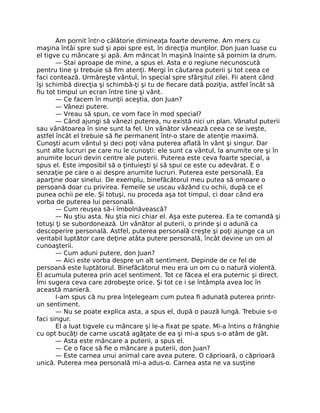 Am pornit într-o călătorie dimineaţa foarte devreme. Am mers cu
maşina întâi spre sud şi apoi spre est, în direcţia munţilor. Don Juan luase cu
el tigve cu mâncare şi apă. Am mâncat în maşină înainte să pornim la drum.
— Stai aproape de mine, a spus el. Asta e o regiune necunoscută
pentru tine şi trebuie să ﬁm atenţi. Mergi în căutarea puterii şi tot ceea ce
faci contează. Urmăreşte vântul, în special spre sfârşitul zilei. Fii atent când
îşi schimbă direcţia şi schimbă-ţi şi tu de ﬁecare dată poziţia, astfel încât să
ﬁu tot timpul un ecran între tine şi vânt.
— Ce facem în munţii aceştia, don Juan?
— Vânezi putere.
— Vreau să spun, ce vom face în mod special?
— Când ajungi să vânezi puterea, nu există nici un plan. Vânatul puterii
sau vânătoarea în sine sunt la fel. Un vânător vânează ceea ce se iveşte,
astfel încât el trebuie să ﬁe permanent într-o stare de atenţie maximă.
Cunoşti acum vântul şi deci poţi vâna puterea aﬂată în vânt şi singur. Dar
sunt alte lucruri pe care nu le cunoşti: ele sunt ca vântul, la anumite ore şi în
anumite locuri devin centre ale puterii. Puterea este ceva foarte special, a
spus el. Este imposibil să o ţintuieşti şi să spui ce este cu adevărat. E o
senzaţie pe care o ai despre anumite lucruri. Puterea este personală. Ea
aparţine doar sinelui. De exemplu, binefăcătorul meu putea să omoare o
persoană doar cu privirea. Femeile se uscau văzând cu ochii, după ce el
punea ochii pe ele. Şi totuşi, nu proceda aşa tot timpul, ci doar când era
vorba de puterea lui personală.
— Cum reuşea să-i îmbolnăvească?
— Nu ştiu asta. Nu ştia nici chiar el. Aşa este puterea. Ea te comandă şi
totuşi ţi se subordonează. Un vânător al puterii, o prinde şi o adună ca
descoperire personală. Astfel, puterea personală creşte şi poţi ajunge ca un
veritabil luptător care deţine atâta putere personală, încât devine un om al
cunoaşterii.
— Cum aduni putere, don Juan?
— Aici este vorba despre un alt sentiment. Depinde de ce fel de
persoană este luptătorul. Binefăcătorul meu era un om cu o natură violentă.
El acumula puterea prin acel sentiment. Tot ce făcea el era puternic şi direct.
Îmi sugera ceva care zdrobeşte orice. Şi tot ce i se întâmpla avea loc în
această manieră.
I-am spus că nu prea înţelegeam cum putea ﬁ adunată puterea printr-
un sentiment.
— Nu se poate explica asta, a spus el, după o pauză lungă. Trebuie s-o
faci singur.
El a luat tigvele cu mâncare şi le-a ﬁxat pe spate. Mi-a întins o frânghie
cu opt bucăţi de carne uscată agăţate de ea şi mi-a spus s-o atâm de gât.
— Asta este mâncare a puterii, a spus el.
— Ce o face să ﬁe o mâncare a puterii, don Juan?
— Este carnea unui animal care avea putere. O căprioară, o căprioară
unică. Puterea mea personală mi-a adus-o. Carnea asta ne va susţine
 