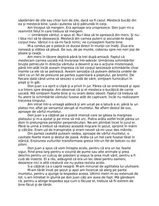 săptămâni de zile sau chiar luni de zile, dacă va ﬁ cazul. Mestecă bucăţi din
ea şi mestecă bine. Lasă-i puterea să-ţi pătrundă în corp.
Am început să mergem. Era aproape ora unsprezece. Don Juan mi-a
reamintit felul în care trebuia să mergem.
— Urmăreşte vântul, a spus el. Nu-l lăsa să te oprească din mers. Şi nu-
l lăsa nici să te obosească. Mestecă din carnea puterii şi ascunde-te după
corpul meu. Vântul n-o să-mi facă nimic; ne cunoaştem foarte bine.
M-a condus pe o potecă ce ducea direct în munţii cei înalţi. Ziua era
noroasă şi stătea să plouă. De sus, de pe munte, coborau spre noi nori joşi de
ploaie şi ceaţă.
Am mers în tăcere deplină până la trei după-amiază. Faptul că
mestecam carnea uscată mă înviorase într-adevăr. Urmărirea schimbărilor
bruşte petrecute în direcţia vântului a devenit şi ea o acţiune misterioasă,
până într-atât încât aveam impresia că tot corpul sesizează schimbările chiar
înainte ca ele să se petreacă. Aveam senzaţia că puteam detecta undele de
vânt ca un fel de presiune pe partea superioară a pieptului, pe bronhii. De
ﬁecare dată când urma să sesizez o undă de vânt, simţeam furnicături în
piept şi în gât.
Don Juan s-a oprit o clipă şi a privit în jur. Părea că se orientează şi apoi
s-a întors spre dreapta. Am observat că şi el mesteca o bucăţică de carne
uscată. Mă simţeam foarte bine şi nu eram deloc obosit. Faptul că trebuia să
ﬁu atent la schimbările vântului fusese atât de captivant, încât nu realizasem
trecerea timpului.
Am intrat într-o viroagă adâncă şi am urcat pe o latură a ei, până la un
platou mic aﬂat pe versantul abrupt al muntelui. Ne aﬂam destul de sus,
aproape de vârful muntelui.
Don Juan s-a căţărat pe o piatră imensă care se găsea la marginea
platoului şi m-a ajutat şi pe mine să mă urc. Piatra arăta astfel încât părea un
dom în prelungirea pereţilor perpendiculari. Ne-am plimbat încet în jurul ei.
Până la urmă a trebuit să realizez această mişcare în şezut, sprijinit în mâini
şi călcâie. Eram ud de transpiraţie şi eram nevoit să-mi usuc des mâinile.
Din partea cealaltă puteam vedea, aproape de vârful muntelui, o
cavitate foarte mare şi destul de joasă. Arăta ca un hol care fusese tăiat în
stâncă. Eroziunea vuiturilor transformase gresia într-un fel de balcon cu doi
piloni.
Don Juan a spus că vom înnopta acolo, pentru că era un loc foarte
sigur, ﬁind prea larg pentru o vizuină de pume sau alte animale şi prea
deschis pentru un culcuş de şobolani şi expus la prea mult vânt, pentru a ﬁ
cuib de insecte. El a râs, adăugind că era un loc ideal pentru oameni,
deoarece nici o altă creatură vie nu putea rezista acolo.
S-a căţărat ca o capră neagră. M-am minunat de agilitatea lui uluitoare.
M-am târât încet pe şezut şi apoi am încercat să alerg pe panta
muntelui, pentru a ajunge la lespedea aceea. Ultimii metri m-au extenuat de
tot. L-am întrebat în glumă pe don Juan câţi ani avea de fapt. Mă gândeam
că, pentru a atinge lespedea aşa cum o făcuse el, trebuia să ﬁi extrem de
bine făcut şi de tânăr.
 