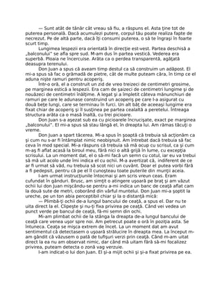 — Sunt atât de tânăr cât vreau să ﬁu, a răspuns el. Asta ţine tot de
puterea personală. Dacă acumulezi putere, corpul tău poate realiza fapte de
necrezut. Pe de altă parte, dacă îţi consumi puterea, o să te îngraşi în foarte
scurt timp.
Lungimea lespezii era orientată în direcţie est-vest. Partea deschisă a
„balconului” se aﬂa spre sud. M-am dus în partea vestică. Vederea era
superbă. Ploaia ne încercuise. Arăta ca o perdea transparentă, agăţată
deasupra terenului.
Don Juan a spus că aveam timp destul ca să construim un adăpost. El
mi-a spus să fac o grămadă de pietre, cât de multe puteam căra, în timp ce el
aduna nişte ramuri pentru acoperiş.
Într-o oră, el a construit un zid de vreo treizeci de centimetri grosime,
pe marginea estică a lespezii. Era cam de şaizeci de centimetri lungime şi de
nouăzeci de centimetri înălţime. A legat şi a împletit câteva mănunchiuri de
ramuri pe care le adunase construind un acoperiş pe care l-a asigurat cu
două beţe lungi, care se terminau în furci. Un alt băţ de aceeaşi lungime era
ﬁxat chiar de acoperiş şi îl susţinea pe partea cealaltă a peretelui. Întreaga
structura arăta ca o masă înaltă, cu trei picioare.
Don Juan s-a aşezat sub ea cu picioarele încrucişate, exact pe marginea
„balconului”. El mi-a spus să stau lângă el, în dreapta lui. Am rămas tăcuţi o
vreme.
Don Juan a spart tăcerea. Mi-a spus în şoaptă că trebuia să acţionăm ca
şi cum nu s-ar ﬁ întâmplat nimic neobişnuit. Am întrebat dacă trebuia să fac
ceva în mod special. Mi-a răspuns că trebuia să mă ocup cu scrisul, ca şi cum
m-aş ﬁ aﬂat acasă la biroul meu, fără nici o altă grijă în lume, cu excepţia
scrisului. La un moment dat, el o să-mi facă un semn cu cotul, iar eu va trebui
să mă uit acolo unde îmi indica el cu ochii. M-a avertizat că, indiferent de ce
ar ﬁ urmat să văd, nu trebuia să scot nici un cuvânt. Doar el putea vorbi fără
a ﬁ pedepsit, pentru că pe el îl cunoşteau toate puterile din munţii aceia.
I-am urmat instrucţiunile întocmai şi am scris vreun ceas. Eram
cufundat în gânduri. Brusc, am simţit o atingere uşoară pe braţ şi am văzut
ochii lui don Juan mişcându-se pentru a-mi indica un banc de ceaţă aﬂat cam
la două sute de metri, coborând din vârful muntelui. Don Juan mi-a şoptit la
ureche, pe un ton abia perceptibil chiar şi la o distanţă mică:
— Plimbă-ţi ochii de-a lungul bancului de ceaţă, a spus el. Dar nu te
uita direct la el. Clipeşte şi nu-ţi ﬁxa privirea pe ceaţă. Când vei vedea un
punct verde pe bancul de ceaţă, fă-mi semn din ochi.
Mi-am plimbat ochii de la stânga la dreapta de-a lungul bancului de
ceaţă care venea uşor spre noi. Am petrecut poate o oră în poziţia asta. Se
întuneca. Ceaţa se mişca extrem de încet. La un moment dat am avut
sentimentul că detectasem o uşoară strălucire în dreapta mea. La început m-
am gândit că văzusem o pată de tuﬁşuri verzi prin ceaţă. Când m-am uitat
direct la ea nu am observat nimic, dar când mă uitam fără să-mi focalizez
privirea, puteam detecta o zonă vag verzuie.
I-am indicat-o lui don Juan. El şi-a mijit ochii şi şi-a ﬁxat privirea pe ea.
 