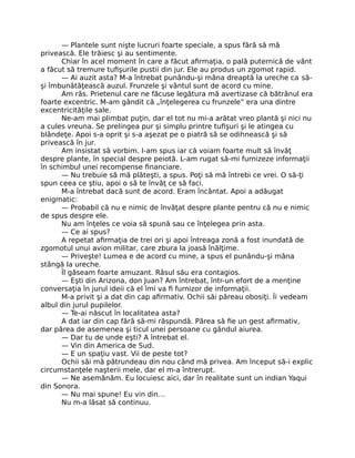 — Plantele sunt nişte lucruri foarte speciale, a spus fără să mă
privească. Ele trăiesc şi au sentimente.
Chiar în acel moment în care a făcut aﬁrmaţia, o pală puternică de vânt
a făcut să tremure tuﬁşurile pustii din jur. Ele au produs un zgomot rapid.
— Ai auzit asta? M-a întrebat punându-şi mâna dreaptă la ureche ca să-
şi îmbunătăţească auzul. Frunzele şi vântul sunt de acord cu mine.
Am râs. Prietenul care ne făcuse legătura mă avertizase că bătrânul era
foarte excentric. M-am gândit că „înţelegerea cu frunzele” era una dintre
excentricităţile sale.
Ne-am mai plimbat puţin, dar el tot nu mi-a arătat vreo plantă şi nici nu
a cules vreuna. Se prelingea pur şi simplu printre tuﬁşuri şi le atingea cu
blândeţe. Apoi s-a oprit şi s-a aşezat pe o piatră să se odihnească şi să
privească în jur.
Am insistat să vorbim. I-am spus iar că voiam foarte mult să învăţ
despre plante, în special despre peiotă. L-am rugat să-mi furnizeze informaţii
în schimbul unei recompense ﬁnanciare.
— Nu trebuie să mă plăteşti, a spus. Poţi să mă întrebi ce vrei. O să-ţi
spun ceea ce ştiu, apoi o să te învăţ ce să faci.
M-a întrebat dacă sunt de acord. Eram încântat. Apoi a adăugat
enigmatic:
— Probabil că nu e nimic de învăţat despre plante pentru că nu e nimic
de spus despre ele.
Nu am înţeles ce voia să spună sau ce înţelegea prin asta.
— Ce ai spus?
A repetat aﬁrmaţia de trei ori şi apoi întreaga zonă a fost inundată de
zgomotul unui avion militar, care zbura la joasă înălţime.
— Priveşte! Lumea e de acord cu mine, a spus el punându-şi mâna
stângă la ureche.
Îl găseam foarte amuzant. Râsul său era contagios.
— Eşti din Arizona, don Juan? Am întrebat, într-un efort de a menţine
conversaţia în jurul ideii că el îmi va ﬁ furnizor de informaţii.
M-a privit şi a dat din cap aﬁrmativ. Ochii săi păreau obosiţi. Îi vedeam
albul din jurul pupilelor.
— Te-ai născut în localitatea asta?
A dat iar din cap fără să-mi răspundă. Părea să ﬁe un gest aﬁrmativ,
dar părea de asemenea şi ticul unei persoane cu gândul aiurea.
— Dar tu de unde eşti? A întrebat el.
— Vin din America de Sud.
— E un spaţiu vast. Vii de peste tot?
Ochii săi mă pătrundeau din nou când mă privea. Am început să-i explic
circumstanţele naşterii mele, dar el m-a întrerupt.
— Ne asemănăm. Eu locuiesc aici, dar în realitate sunt un indian Yaqui
din Sonora.
— Nu mai spune! Eu vin din…
Nu m-a lăsat să continuu.
 