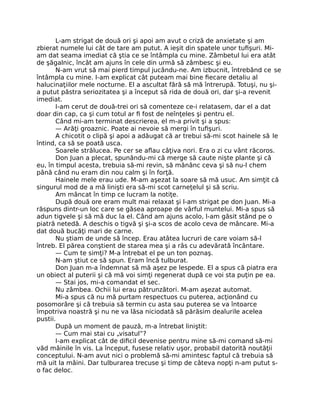 L-am strigat de două ori şi apoi am avut o criză de anxietate şi am
zbierat numele lui cât de tare am putut. A ieşit din spatele unor tuﬁşuri. Mi-
am dat seama imediat că ştia ce se întâmpla cu mine. Zâmbetul lui era atât
de şăgalnic, încât am ajuns în cele din urmă să zâmbesc şi eu.
N-am vrut să mai pierd timpul jucându-ne. Am izbucnit, întrebând ce se
întâmpla cu mine. I-am explicat cât puteam mai bine ﬁecare detaliu al
halucinaţiilor mele nocturne. El a ascultat fără să mă întrerupă. Totuşi, nu şi-
a putut păstra seriozitatea şi a început să rida de două ori, dar şi-a revenit
imediat.
I-am cerut de două-trei ori să comenteze ce-i relatasem, dar el a dat
doar din cap, ca şi cum totul ar ﬁ fost de neînţeles şi pentru el.
Când mi-am terminat descrierea, el m-a privit şi a spus:
— Arăţi groaznic. Poate ai nevoie să mergi în tuﬁşuri.
A chicotit o clipă şi apoi a adăugat că ar trebui să-mi scot hainele să le
întind, ca să se poată usca.
Soarele strălucea. Pe cer se aﬂau câţiva nori. Era o zi cu vânt răcoros.
Don Juan a plecat, spunându-mi că merge să caute nişte plante şi că
eu, în timpul acesta, trebuia să-mi revin, să mănânc ceva şi să nu-l chem
până când nu eram din nou calm şi în forţă.
Hainele mele erau ude. M-am aşezat la soare să mă usuc. Am simţit că
singurul mod de a mă linişti era să-mi scot carneţelul şi să scriu.
Am mâncat în timp ce lucram la notiţe.
După două ore eram mult mai relaxat şi l-am strigat pe don Juan. Mi-a
răspuns dintr-un loc care se găsea aproape de vârful muntelui. Mi-a spus să
adun tigvele şi să mă duc la el. Când am ajuns acolo, l-am găsit stând pe o
piatră netedă. A deschis o tigvă şi şi-a scos de acolo ceva de mâncare. Mi-a
dat două bucăţi mari de carne.
Nu ştiam de unde să încep. Erau atâtea lucruri de care voiam să-l
întreb. El părea conştient de starea mea şi a râs cu adevărată încântare.
— Cum te simţi? M-a întrebat el pe un ton poznaş.
N-am ştiut ce să spun. Eram încă tulburat.
Don Juan m-a îndemnat să mă aşez pe lespede. El a spus că piatra era
un obiect al puterii şi că mă voi simţi regenerat după ce voi sta puţin pe ea.
— Stai jos, mi-a comandat el sec.
Nu zâmbea. Ochii lui erau pătrunzători. M-am aşezat automat.
Mi-a spus că nu mă purtam respectuos cu puterea, acţionând cu
posomorâre şi că trebuia să termin cu asta sau puterea se va întoarce
împotriva noastră şi nu ne va lăsa niciodată să părăsim dealurile acelea
pustii.
După un moment de pauză, m-a întrebat liniştit:
— Cum mai stai cu „visatul”?
I-am explicat cât de diﬁcil devenise pentru mine să-mi comand să-mi
văd mâinile în vis. La început, fusese relativ uşor, probabil datorită noutăţii
conceptului. N-am avut nici o problemă să-mi amintesc faptul că trebuia să
mă uit la mâini. Dar tulburarea trecuse şi timp de câteva nopţi n-am putut s-
o fac deloc.
 