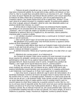 — Trebuie să porţi o bandă pe cap, a spus el. Obţinerea unei benzi de
cap este o manevră subtilă. Eu nu pot să ţi-o dau, pentru că trebuie s-o faci
chiar tu. Dar tu nu poţi face una până când nu ai viziunea ei în „vis”. Înţelegi
ce vreau să spun? Banda de cap trebuie făcută conform unei viziuni speciﬁce.
Şi trebuie să aibă o fâşie de-a curmezişul, care să se potrivească ﬁx pe
creştetul capului. Sau poate foarte bine să ﬁe o şapcă ﬁxă. „Visatul” e mai
uşor când ai un obiect al puterii în creştetul capului. Ai putea purta pălărie
sau chiar o glugă, precum călugării, când te culci, dar obiectele astea n-ar
produce decât vise intense, nu „visat”.
A rămas tăcut o clipă şi apoi a început să vorbească foarte repede,
spunându-mi că viziunea benzii de cap putea să-mi apară nu numai în cursul
„visatului”, dar şi în stări de veghe ca rezultat al oricărui eveniment
îndepărtat şi aparent fără nici o legătură ca, de exemplu, zborul păsărilor,
mişcarea apei, a norilor şi altele.
— Un vânător al puterii urmăreşte totul, a continuat el. Şi totul îi spune
câte un secret oarecare.
— Dar cum de poţi ﬁ sigur că lucrurile spun secrete? Am întrebat eu.
Mă gândeam că ar putea avea vreo formulă anume cu ajutorul căreia
putea să facă interpretări „corecte”.
— Siguranţa o poţi obţine doar dacă vei îndeplini toate instrucţiunile pe
care ţi le-am dat încă din prima zi în care ne-am văzut, a spus. Pentru a avea
putere, trebuie să trăieşti cu putere.
A zâmbit binevoitor. Părea să-şi ﬁ pierdut patima; mi-a dat chiar un uşor
ghiont.
— Mănâncă din carnea puterii, m-a îndemnat el.
Am început să mestec nişte carne uscată şi în acel moment mi-am dat
brusc seama că, probabil, carnea era cea care conţinea vreo substanţă
psihotropă şi că de aici mi-au apărut halucinaţiile. O clipă, m-am simţit
aproape lămurit. Dacă el pusese ceva în carne, mirajele erau perfect de
înţeles. L-am rugat să-mi spună dacă era ceva în „carnea puterii”.
El a râs, dar nu mi-a răspuns direct. Am insistat, asigurându-l că nu
eram supărat sau enervat, dar că trebuia să ştiu, astfel încât să-mi pot
explica satisfăcător evenimentele care avuseseră loc în noaptea anterioară.
L-am îndemnat, l-am linguşit şi, în ﬁnal, l-am rugat să-mi spună adevărul.
— Eşti chiar ţicnit, a spus el, dând din cap în semn de neîncredere. Ai o
tendinţă insidioasă. Continui să încerci să explici totul în sensul dorit de tine.
Nu există nimic în carne, cu excepţia puterii. Puterea nu a fost pusă acolo de
mine sau de alt om, ci de puterea însăşi. Este carnea uscată a unei căprioare,
iar acea căprioară a fost un cadou pentru mine în acelaşi mod în care un
anumit iepure ţi-a fost făcut cadou ţie cu puţină vreme în urmă. Nici tu, nici
eu nu am pus ceva în iepurele acela. Nu ţi-am cerut să usuci carnea iepurelui,
pentru că asta ţi-ar ﬁ cerut mai multă putere decât ai. Totuşi, ţi-am spus să
mănânci carnea. Nu ai mâncat mult din ea, din cauza prostiei tale. Ceea ce ţi
s-a întâmplat noaptea trecută n-a fost nici glumă, nici vreun renghi. Ai avut o
întâlnire cu puterea. Ceaţa, întunericul, fulgerele, tunetul şi ploaia făceau
 