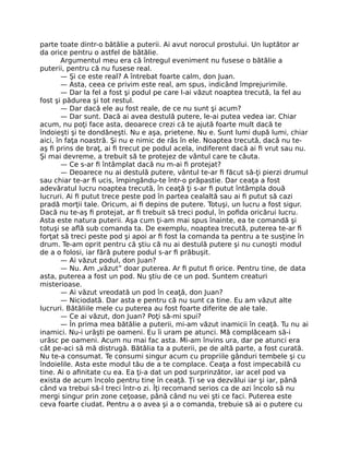parte toate dintr-o bătălie a puterii. Ai avut norocul prostului. Un luptător ar
da orice pentru o astfel de bătălie.
Argumentul meu era că întregul eveniment nu fusese o bătălie a
puterii, pentru că nu fusese real.
— Şi ce este real? A întrebat foarte calm, don Juan.
— Asta, ceea ce privim este real, am spus, indicând împrejurimile.
— Dar la fel a fost şi podul pe care l-ai văzut noaptea trecută, la fel au
fost şi pădurea şi tot restul.
— Dar dacă ele au fost reale, de ce nu sunt şi acum?
— Dar sunt. Dacă ai avea destulă putere, le-ai putea vedea iar. Chiar
acum, nu poţi face asta, deoarece crezi că te ajută foarte mult dacă te
îndoieşti şi te dondăneşti. Nu e aşa, prietene. Nu e. Sunt lumi după lumi, chiar
aici, în faţa noastră. Şi nu e nimic de râs în ele. Noaptea trecută, dacă nu te-
aş ﬁ prins de braţ, ai ﬁ trecut pe podul acela, indiferent dacă ai ﬁ vrut sau nu.
Şi mai devreme, a trebuit să te protejez de vântul care te căuta.
— Ce s-ar ﬁ întâmplat dacă nu m-ai ﬁ protejat?
— Deoarece nu ai destulă putere, vântul te-ar ﬁ făcut să-ţi pierzi drumul
sau chiar te-ar ﬁ ucis, împingându-te într-o prăpastie. Dar ceaţa a fost
adevăratul lucru noaptea trecută, în ceaţă ţi s-ar ﬁ putut întâmpla două
lucruri. Ai ﬁ putut trece peste pod în partea cealaltă sau ai ﬁ putut să cazi
pradă morţii tale. Oricum, ai ﬁ depins de putere. Totuşi, un lucru a fost sigur.
Dacă nu te-aş ﬁ protejat, ar ﬁ trebuit să treci podul, în poﬁda oricărui lucru.
Asta este natura puterii. Aşa cum ţi-am mai spus înainte, ea te comandă şi
totuşi se aﬂă sub comanda ta. De exemplu, noaptea trecută, puterea te-ar ﬁ
forţat să treci peste pod şi apoi ar ﬁ fost la comanda ta pentru a te susţine în
drum. Te-am oprit pentru că ştiu că nu ai destulă putere şi nu cunoşti modul
de a o folosi, iar fără putere podul s-ar ﬁ prăbuşit.
— Ai văzut podul, don Juan?
— Nu. Am „văzut” doar puterea. Ar ﬁ putut ﬁ orice. Pentru tine, de data
asta, puterea a fost un pod. Nu ştiu de ce un pod. Suntem creaturi
misterioase.
— Ai văzut vreodată un pod în ceaţă, don Juan?
— Niciodată. Dar asta e pentru că nu sunt ca tine. Eu am văzut alte
lucruri. Bătăliile mele cu puterea au fost foarte diferite de ale tale.
— Ce ai văzut, don Juan? Poţi să-mi spui?
— În prima mea bătălie a puterii, mi-am văzut inamicii în ceaţă. Tu nu ai
inamici. Nu-i urăşti pe oameni. Eu îi uram pe atunci. Mă complăceam să-i
urăsc pe oameni. Acum nu mai fac asta. Mi-am învins ura, dar pe atunci era
cât pe-aci să mă distrugă. Bătălia ta a puterii, pe de altă parte, a fost curată.
Nu te-a consumat. Te consumi singur acum cu propriile gânduri tembele şi cu
îndoielile. Asta este modul tău de a te complace. Ceaţa a fost impecabilă cu
tine. Ai o aﬁnitate cu ea. Ea ţi-a dat un pod surprinzător, iar acel pod va
exista de acum încolo pentru tine în ceaţă. Ţi se va dezvălui iar şi iar, până
când va trebui să-l treci într-o zi. Îţi recomand serios ca de azi încolo să nu
mergi singur prin zone ceţoase, până când nu vei şti ce faci. Puterea este
ceva foarte ciudat. Pentru a o avea şi a o comanda, trebuie să ai o putere cu
 