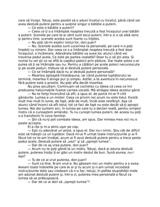 care să începi. Totuşi, este posibil să o aduni încetul cu încetul, până când vei
avea destulă putere pentru a susţine singur o bătălie a puterii.
— Ce este o bătălie a puterii?
— Ceea ce ţi s-a întâmplat noaptea trecută a fost începutul unei bătălii
a puterii. Scenele pe care le-ai zărit sunt locul puterii, într-o zi o să aibă sens
şi pentru tine; scenele acelea sunt foarte cu înţeles.
— Nu poţi să-mi explici rostul lor, don Juan?
— Nu. Scenele acelea sunt cucerirea ta personală, pe care n-o poţi
împărţi cu nimeni. Dar ceea ce s-a întâmplat noaptea trecută a fost doar
începutul, o încăierare. Adevărata bătălie va avea loc atunci când vei
traversa podul acela. Ce este pe partea cealaltă? Doar tu o să ştii asta. Şi
numai tu vei şti ce se aﬂă la capătul potecii prin pădure. Dar toate astea s-ar
putea să ţi se întâmple sau nu. Pentru a călători pe acele poteci necunoscute
şi pe acele poduri, trebuie să ai destulă putere personală.
— Ce se întâmplă dacă nu ai destulă putere personală?
— Moartea aşteaptă întotdeauna, iar când puterea luptătorului se
termină, moartea îl atinge pur şi simplu. Astfel, a te aventura în necunoscut
fără putere este o prostie. Nu poţi aﬂa decât moartea.
Nu prea ascultam. Continuam să cochetez cu ideea că ceea ce îmi
produsese halucinaţiile fusese carnea uscată. Mă atrăgea ideea acestui gând.
— Nu te forţa încercând să aﬂi, a spus el, de parcă mi-ar ﬁ citit
gândurile. Lumea e un mister. Ceea ce privim noi acum nu este totul. Există
mult mai mult în lume, de fapt, atât de mult, încât este nesfârşit. Aşa că
atunci când încerci să aﬂi totul, tot ce faci de fapt nu este decât să-ţi apropii
lumea. Noi doi suntem aici, în lumea pe care tu o declari reală, pentru simplul
motiv că o cunoaştem amândoi. Tu nu cunoşti lumea puterii, de aceea nu poţi
s-o transformi în ceva familiar.
— Ştii că nu-ţi pot combate ideea, am spus. Dar mintea mea nici nu o
poate accepta.
El a râs şi m-a atins uşor pe cap.
— Eşti cu adevărat un prost, a spus el. Dar nu-i nimic. Ştiu cât de diﬁcil
este să trăieşti ca un luptător. Dacă mi-ai ﬁ urmat toate instrucţiunile şi ai ﬁ
făcut tot ce te-am învăţat, acum ai ﬁ avut destulă putere pentru a trece peste
podul acela. Destulă putere să „vezi” şi să „opreşti lumea”.
— Dar de ce aş vrea putere, don Juan?
— Acum nu te poţi gândi la un motiv. Totuşi, dacă ai aduna destulă
putere, puterea însăşi ţi-ar găsi un motiv destul de bun. Sună aiurea, nu-i
aşa?
— Tu de ce ai vrut puterea, don Juan?
— Sunt ca tine. N-am vrut-o. Nu găseam nici un motiv pentru a o avea.
Aveam toate îndoielile pe care le ai şi tu acum şi n-am urmat niciodată
instrucţiunile date sau credeam că n-o fac; totuşi, în poﬁda stupidităţii mele
am adunat destulă putere şi, într-o zi, puterea mea personală a făcut ca
lumea să se prăbuşească.
— Dar de ce ai dori să „opreşti lumea”?
 