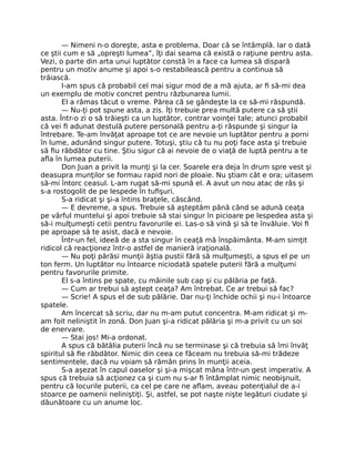 — Nimeni n-o doreşte, asta e problema. Doar că se întâmplă. Iar o dată
ce ştii cum e să „opreşti lumea”, îţi dai seama că există o raţiune pentru asta.
Vezi, o parte din arta unui luptător constă în a face ca lumea să dispară
pentru un motiv anume şi apoi s-o restabilească pentru a continua să
trăiască.
I-am spus că probabil cel mai sigur mod de a mă ajuta, ar ﬁ să-mi dea
un exemplu de motiv concret pentru răzbunarea lumii.
El a rămas tăcut o vreme. Părea că se gândeşte la ce să-mi răspundă.
— Nu-ţi pot spune asta, a zis. Îţi trebuie prea multă putere ca să ştii
asta. Într-o zi o să trăieşti ca un luptător, contrar voinţei tale; atunci probabil
că vei ﬁ adunat destulă putere personală pentru a-ţi răspunde şi singur la
întrebare. Te-am învăţat aproape tot ce are nevoie un luptător pentru a porni
în lume, adunând singur putere. Totuşi, ştiu că tu nu poţi face asta şi trebuie
să ﬁu răbdător cu tine. Ştiu sigur că ai nevoie de o viaţă de luptă pentru a te
aﬂa în lumea puterii.
Don Juan a privit la munţi şi la cer. Soarele era deja în drum spre vest şi
deasupra munţilor se formau rapid nori de ploaie. Nu ştiam cât e ora; uitasem
să-mi întorc ceasul. L-am rugat să-mi spună el. A avut un nou atac de râs şi
s-a rostogolit de pe lespede în tuﬁşuri.
S-a ridicat şi şi-a întins braţele, căscând.
— E devreme, a spus. Trebuie să aşteptăm până când se adună ceaţa
pe vârful muntelui şi apoi trebuie să stai singur în picioare pe lespedea asta şi
să-i mulţumeşti cetii pentru favorurile ei. Las-o să vină şi să te învăluie. Voi ﬁ
pe aproape să te asist, dacă e nevoie.
Într-un fel, ideeă de a sta singur în ceaţă mă înspăimânta. M-am simţit
ridicol că reacţionez într-o astfel de manieră iraţională.
— Nu poţi părăsi munţii ăştia pustii fără să mulţumeşti, a spus el pe un
ton ferm. Un luptător nu întoarce niciodată spatele puterii fără a mulţumi
pentru favorurile primite.
El s-a întins pe spate, cu mâinile sub cap şi cu pălăria pe faţă.
— Cum ar trebui să aştept ceaţa? Am întrebat. Ce ar trebui să fac?
— Scrie! A spus el de sub pălărie. Dar nu-ţi închide ochii şi nu-i întoarce
spatele.
Am încercat să scriu, dar nu m-am putut concentra. M-am ridicat şi m-
am foit neliniştit în zonă. Don Juan şi-a ridicat pălăria şi m-a privit cu un soi
de enervare.
— Stai jos! Mi-a ordonat.
A spus că bătălia puterii încă nu se terminase şi că trebuia să îmi învăţ
spiritul să ﬁe răbdător. Nimic din ceea ce făceam nu trebuia să-mi trădeze
sentimentele, dacă nu voiam să rămân prins în munţii aceia.
S-a aşezat în capul oaselor şi şi-a mişcat mâna într-un gest imperativ. A
spus că trebuia să acţionez ca şi cum nu s-ar ﬁ întâmplat nimic neobişnuit,
pentru că locurile puterii, ca cel pe care ne aﬂam, aveau potenţialul de a-i
stoarce pe oamenii neliniştiţi. Şi, astfel, se pot naşte nişte legături ciudate şi
dăunătoare cu un anume loc.
 