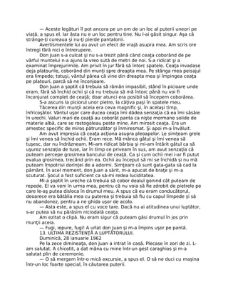 — Aceste legături îl pot ancora pe un om de un loc al puterii uneori pe
viaţă, a spus el. Iar ăsta nu e un loc pentru tine. Nu l-ai găsit singur. Aşa că
strânge-ţi cureaua şi nu-ţi pierde pantalonii.
Avertismentele lui au avut un efect de vrajă asupra mea. Am scris ore
întregi fără nici o întrerupere.
Don Juan s-a culcat şi nu s-a trezit până când ceaţa coborând de pe
vârful muntelui n-a ajuns la vreo sută de metri de noi. S-a ridicat şi a
examinat împrejurimile. Am privit în jur fără să întorc spatele. Ceaţa invadase
deja platourile, coborând din munţi spre dreapta mea. Pe stânga mea peisajul
era limpede; totuşi, vântul părea că vine din dreapta mea şi împingea ceaţa
pe platouri, parcă să ne înconjoare.
Don Juan a şoptit că trebuia să rămân impasibil, stând în picioare unde
eram, fără să închid ochii şi că nu trebuia să mă întorc până nu voi ﬁ
înconjurat complet de ceaţă; doar atunci era posibil să începem coborârea.
S-a ascuns la piciorul unor pietre, la câţiva paşi în spatele meu.
Tăcerea din munţii aceia era ceva magniﬁc şi, în acelaşi timp,
înfricoşător. Vântul uşor care ducea ceaţa îmi dădea senzaţia că ea îmi sâsâie
în urechi. Valuri mari de ceaţă au coborât panta ca nişte mormane solide de
materie albă, care se rostogoleau peste mine. Am mirosit ceaţa. Era un
amestec speciﬁc de miros pătrunzător şi înmiresmat. Şi apoi m-a învăluit.
Am avut impresia că ceaţa acţiona asupra pleoapelor. Le simţeam grele
şi îmi venea să închid ochii. Eram rece. Mă mânca gâtul şi îmi venea să
tuşesc, dar nu îndrăzneam. Mi-am ridicat bărbia şi mi-am întărit gâtul ca să
uşurez senzaţia de tuse, iar în timp ce priveam în sus, am avut senzaţia că
puteam percepe grosimea bancului de ceaţă. Ca şi cum ochii mei i-ar ﬁ putut
evalua grosimea, trecând prin ea. Ochii au început să mi se închidă şi nu mă
puteam împotrivi dorinţei de a adormi. Simţeam că sunt gata-gata să cad la
pământ. În acel moment, don Juan a sărit, m-a apucat de braţe şi m-a
scuturat. Şocul a fost suﬁcient ca să-mi redea luciditatea.
Mi-a şoptit în ureche că trebuia să cobor dealul gonind cât puteam de
repede. El va veni în urma mea, pentru că nu voia să ﬁe zdrobit de pietrele pe
care le-aş putea disloca în drumul meu. A spus că eu eram conducătorul,
deoarece era bătălia mea cu puterea şi trebuia să ﬁu cu capul limpede şi să
nu abandonez, pentru a ne ghida uşor de acolo.
— Asta este, a spus el cu voce tare. Dacă nu ai atitudinea unui luptător,
s-ar putea să nu părăsim niciodată ceaţa.
Am ezitat o clipă. Nu eram sigur că puteam găsi drumul în jos prin
munţii aceia.
— Fugi, iepure, fugi! A urlat don Juan şi m-a împins uşor pe pantă.
13. ULTIMA REZISTENŢĂ A LUPTĂTORULUI.
Duminică, 28 ianuarie 1962
Pe la zece dimineaţa, don Juan a intrat în casă. Plecase în zori de zi. L-
am salutat. A chicotit, a dat mâna cu mine într-un gest caraghios şi m-a
salutat plin de ceremonie.
— O să mergem într-o mică excursie, a spus el. O să ne duci cu maşina
într-un loc foarte special, în căutarea puterii.
 