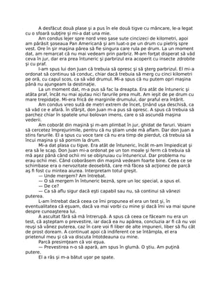 A desfăcut două plase şi a pus în ele două tigve cu mâncare, le-a legat
cu o sfoară subţire şi mi-a dat una mie.
Am condus lejer spre nord vreo şase sute cincizeci de kilometri, apoi
am părăsit şoseaua Pan Americană şi am luat-o pe un drum cu pietriş spre
vest. Ore în şir maşina părea să ﬁe singura care rula pe drum. La un moment
dat, am remarcat că nu mai vedeam prin parbriz. M-am forţat disperat să văd
ceva în jur, dar era prea întuneric şi parbrizul era acoperit cu insecte zdrobite
şi cu praf.
I-am spus lui don Juan că trebuia să opresc şi să şterg parbrizul. El mi-a
ordonat să continuu să conduc, chiar dacă trebuia să merg cu cinci kilometri
pe oră, cu capul scos, ca să văd drumul. Mi-a spus că nu putem opri maşina
până nu ajungeam la destinaţie.
La un moment dat, m-a pus să fac la dreapta. Era atât de întuneric şi
atâta praf, încât nu mai ajutau nici farurile prea mult. Am ieşit de pe drum cu
mare trepidaţie. Mi-era frică de marginile drumului, dar praful era întărit.
Am condus vreo sută de metri extrem de încet, ţinând uşa deschisă, ca
să văd ce e afară. În sfârşit, don Juan m-a pus să opresc. A spus că trebuia să
parchez chiar în spatele unui bolovan imens, care o să ascundă maşina
vederii.
Am coborât din maşină şi m-am plimbat în jur, ghidat de faruri. Voiam
să cercetez împrejurimile, pentru că nu ştiam unde mă aﬂam. Dar don Juan a
stins farurile. El a spus cu voce tare că nu era timp de pierdut, că trebuia să
încui maşina şi să pornim la drum.
Mi-a dat plasa cu tigve. Era atât de întuneric, încât m-am împiedicat şi
era să le scap. Don Juan mi-a ordonat pe un ton moale şi ferm că trebuia să
mă aşez până când ochii mi se obişnuiau cu întunericul. Dar problema nu
erau ochii mei. Când coborâsem din maşină vedeam foarte bine. Ceea ce se
schimbase era o nervozitate deosebită, care mă făcea să acţionez de parcă
aş ﬁ fost cu mintea aiurea. Interpretam totul greşit.
— Unde mergem? Am întrebat.
— O să mergem în întuneric beznă, spre un loc special, a spus el.
— De ce?
— Ca să aﬂu sigur dacă eşti capabil sau nu, să continui să vânezi
puterea.
L-am întrebat dacă ceea ce îmi propunea el era un test şi, în
eventualitatea că eşuam, dacă va mai vorbi cu mine şi dacă îmi va mai spune
despre cunoaşterea lui.
A ascultat fără să mă întrerupă. A spus că ceea ce făceam nu era un
test, că aşteptam o prevestire, iar dacă ea nu apărea, concluzia ar ﬁ că nu voi
reuşi să vânez puterea, caz în care voi ﬁ liber de alte impuneri, liber să ﬁu cât
de prost doream. A continuat apoi că indiferent ce se întâmpla, el era
prietenul meu şi că va discuta întotdeauna cu mine.
Parcă presimţeam că voi eşua.
— Prevestirea n-o să apară, am spus în glumă. O ştiu. Am puţină
putere.
El a râs şi m-a bătut uşor pe spate.
 