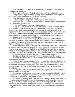 — Nu te îngrijora, a replicat el. Prevestirea va apărea. O ştiu. Am mai
multă putere decât tine.
El şi-a găsit aﬁrmaţia hilară. Şi-a lovit coapsele şi a izbucnit în râs.
Don Juan mi-a legat plasă pe spate şi a spus că trebuia să merg la un
pas în spatele lui şi să-i calc pe cât posibil pe urme.
Mi-a şoptit pe un ton foarte teatral:
— Asta e o plimbare pentru putere, aşa că totul contează.
A spus că, dacă-i călcam pe urme, puterea pe care o răspândea el prin
mers mi se va transmite mie.
M-am uitat la ceas: era unsprezece noaptea.
M-a pus, ca pe un soldat, în poziţie de drepţi. Apoi mi-a împins în faţă
piciorul drept şi arătam ca şi cum tocmai făceam un păs înainte. Apoi s-a
postat în faţa mea în aceeaşi poziţie şi a început să meargă, după ce a
repetat instrucţiunile că trebuia să-mi potrivesc paşii perfect în urmele lăsate
de el. Mi-a şoptit cu claritate că nu trebuia să mă gândesc la nimic altceva,
decât să păşesc exact pe urmele sale; nu trebuia să mă uit nici înainte, nici
într-o altă parte, ci la paşii pe care-i făceam.
A început cu un pas foarte liniştit. N-am avut nici o problemă să-l
urmăresc; mergeam pe un sol relativ tare. I-am menţinut pasul vreo treizeci
de metri şi urmându-l la perfecţie; apoi am privit o clipă într-o parte, iar în
clipa următoare am dat peste el.
A chicotit şi mi-a spus că nu i-am făcut nimic la gleznă când l-am călcat
cu pantoﬁi mei mari, dar dacă urma să mă tot împiedic, în zori unul din noi
avea să ﬁe şchiop. El a spus râzând, pe un ton foarte scăzut, dar cu o voce
fermă, că nu intenţiona să se rănească din cauza prostiei şi a lipsei mele de
atenţie şi că, dacă îl mai călcam o dată, va trebui să merg în picioarele goale.
— Nu pot să merg desculţ, am spus cu o voce tare şi aspră.
Don Juan a râs şi mai tare şi a trebuit să aşteptăm până s-a oprit.
M-a asigurat iar că vorbea serios. Mergeam să atingem puterea şi totul
trebuia să ﬁe perfect.
Ideea de a merge desculţ prin deşert m-a speriat groaznic. Don Juan a
glumit spunând că familia mea făcea parte dintre acelea în care oamenii nu
se descălţau nici în pat. Bineînţeles, avea dreptate. Nu mersesem niciodată
desculţ, iar pentru mine a merge fără pantoﬁ prin deşert ar ﬁ însemnat
sinucidere.
— Deşertul acesta musteşte de putere, mi-a şoptit don Juan în ureche.
Nu e timp pentru timiditate.
Am început iar să mergem. Don Juan păstra un pas lejer. După o vreme,
am remarcat că părăsisem terenul tare şi că mergeam pe nisip moale. Paşii
lui don Juan se afundau şi lăsau urme adânci.
Am mers ore întregi, până când don Juan s-a oprit. Nu s-a oprit brusc, ci
m-a anunţat dinainte, astfel încât să nu dau peste el. Terenul devenise iar
tare şi se părea că urcam pe o pantă. Don Juan mi-a spus că, dacă aveam
nevoie să merg în tuﬁşuri, trebuia s-o fac acum pentru că, din acel moment,
aveam să mergem întins, fără nici o pauză. M-am uitat la ceas: era ora unu
noaptea.
 