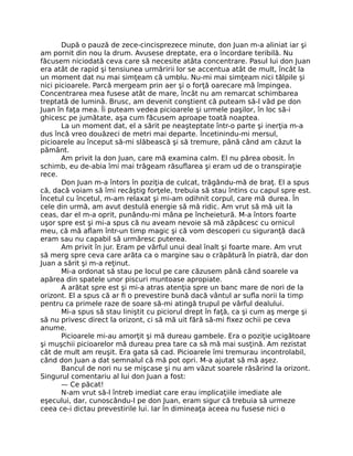 După o pauză de zece-cincisprezece minute, don Juan m-a aliniat iar şi
am pornit din nou la drum. Avusese dreptate, era o încordare teribilă. Nu
făcusem niciodată ceva care să necesite atâta concentrare. Pasul lui don Juan
era atât de rapid şi tensiunea urmăririi lor se accentua atât de mult, încât la
un moment dat nu mai simţeam că umblu. Nu-mi mai simţeam nici tălpile şi
nici picioarele. Parcă mergeam prin aer şi o forţă oarecare mă împingea.
Concentrarea mea fusese atât de mare, încât nu am remarcat schimbarea
treptată de lumină. Brusc, am devenit conştient că puteam să-l văd pe don
Juan în faţa mea. Îi puteam vedea picioarele şi urmele paşilor, în loc să-i
ghicesc pe jumătate, aşa cum făcusem aproape toată noaptea.
La un moment dat, el a sărit pe neaşteptate într-o parte şi inerţia m-a
dus încă vreo douăzeci de metri mai departe. Încetinindu-mi mersul,
picioarele au început să-mi slăbească şi să tremure, până când am căzut la
pământ.
Am privit la don Juan, care mă examina calm. El nu părea obosit. În
schimb, eu de-abia îmi mai trăgeam răsuﬂarea şi eram ud de o transpiraţie
rece.
Don Juan m-a întors în poziţia de culcat, trăgându-mă de braţ. El a spus
că, dacă voiam să îmi recâştig forţele, trebuia să stau întins cu capul spre est.
Încetul cu încetul, m-am relaxat şi mi-am odihnit corpul, care mă durea. În
cele din urmă, am avut destulă energie să mă ridic. Am vrut să mă uit la
ceas, dar el m-a oprit, punându-mi mâna pe încheietură. M-a întors foarte
uşor spre est şi mi-a spus că nu aveam nevoie să mă zăpăcesc cu ornicul
meu, că mă aﬂam într-un timp magic şi că vom descoperi cu siguranţă dacă
eram sau nu capabil să urmăresc puterea.
Am privit în jur. Eram pe vârful unui deal înalt şi foarte mare. Am vrut
să merg spre ceva care arăta ca o margine sau o crăpătură în piatră, dar don
Juan a sărit şi m-a reţinut.
Mi-a ordonat să stau pe locul pe care căzusem până când soarele va
apărea din spatele unor piscuri muntoase apropiate.
A arătat spre est şi mi-a atras atenţia spre un banc mare de nori de la
orizont. El a spus că ar ﬁ o prevestire bună dacă vântul ar suﬂa norii la timp
pentru ca primele raze de soare să-mi atingă trupul pe vârful dealului.
Mi-a spus să stau liniştit cu piciorul drept în faţă, ca şi cum aş merge şi
să nu privesc direct la orizont, ci să mă uit fără să-mi ﬁxez ochii pe ceva
anume.
Picioarele mi-au amorţit şi mă dureau gambele. Era o poziţie ucigătoare
şi muşchii picioarelor mă dureau prea tare ca să mă mai susţină. Am rezistat
cât de mult am reuşit. Era gata să cad. Picioarele îmi tremurau incontrolabil,
când don Juan a dat semnalul că mă pot opri. M-a ajutat să mă aşez.
Bancul de nori nu se mişcase şi nu am văzut soarele răsărind la orizont.
Singurul comentariu al lui don Juan a fost:
— Ce păcat!
N-am vrut să-l întreb imediat care erau implicaţiile imediate ale
eşecului, dar, cunoscându-l pe don Juan, eram sigur că trebuia să urmeze
ceea ce-i dictau prevestirile lui. Iar în dimineaţa aceea nu fusese nici o
 