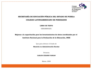 Colegio
Latinoamericano
de Posgrados
Incorporado a la SEP
SEP 21MSU1055L
DGP 21/00240

SECRETARÍA DE EDUCACIÓN PÚBLICA DEL ESTADO DE PUEBLA
COLEGIO LATINOAMERICANO DE POSGRADOS
LIBRO DE TEXTO
DENOMINADO:

Mejoras a la capacitación para los levantamientos de datos coordinados por el
Instituto Nacional para la Evaluación de la Educación, INEE

Que para obtener el Grado de
Maestría en Administración Escolar

Presenta
CARLOS CÁZARES VARGAS

Marzo, 2009

 