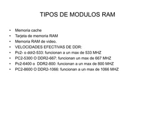 TIPOS DE MODULOS RAM
•
•
•
•
•
•
•
•

Memoria cache
Tarjeta de memoria RAM
Memoria RAM de video.
VELOCIDADES EFECTIVAS DE DDR:
Pc2- o ddr2-533: funcionan a un max de 533 MHZ
PC2-5300 O DDR2-667: funcionan un max de 667 MHZ
Pc2-6400 o DDR2-800: funcionan a un max de 800 MHZ
PC2-8600 O DDR2-1066: funcionan a un max de 1066 MHZ

 