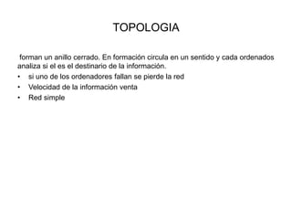 TOPOLOGIA
forman un anillo cerrado. En formación circula en un sentido y cada ordenados
analiza si el es el destinario de la información.
• si uno de los ordenadores fallan se pierde la red
• Velocidad de la información venta
• Red simple

 
