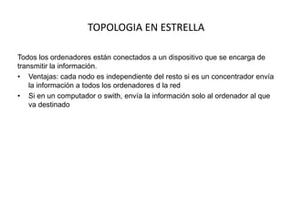 TOPOLOGIA EN ESTRELLA
Todos los ordenadores están conectados a un dispositivo que se encarga de
transmitir la información.
• Ventajas: cada nodo es independiente del resto si es un concentrador envía
la información a todos los ordenadores d la red
• Si en un computador o swith, envía la información solo al ordenador al que
va destinado

 