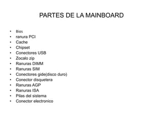 PARTES DE LA MAINBOARD
•
•
•
•
•
•
•
•
•
•
•
•
•
•

Bios
ranura PCI
Cache
Chipset
Conectores USB
Zocalo zip
Ranuras DIMM
Ranuras SIM
Conectores gide(disco duro)
Conector disquetera
Ranuras AGP
Ranuras ISA
Pilas del sistema
Conector electronico

 