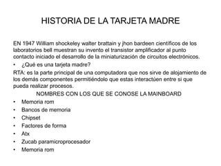 HISTORIA DE LA TARJETA MADRE
EN 1947 William shockeley walter brattain y jhon bardeen científicos de los
laboratorios bell muestran su invento el transistor amplificador al punto
contacto iniciado el desarrollo de la miniaturización de circuitos electrónicos.
• ¿Qué es una tarjeta madre?
RTA: es la parte principal de una computadora que nos sirve de alojamiento de
los demás componentes permitiéndolo que estas interactúen entre si que
pueda realizar procesos.
NOMBRES CON LOS QUE SE CONOSE LA MAINBOARD
• Memoria rom
• Bancos de memoria
• Chipset
• Factores de forma
• Atx
• Zucab paramicroprocesador
• Memoria rom

 