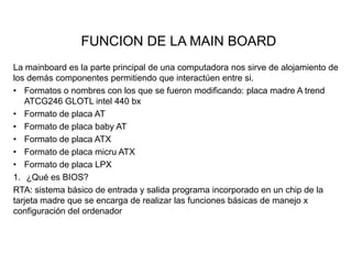 FUNCION DE LA MAIN BOARD
La mainboard es la parte principal de una computadora nos sirve de alojamiento de
los demás componentes permitiendo que interactúen entre si.
• Formatos o nombres con los que se fueron modificando: placa madre A trend
ATCG246 GLOTL intel 440 bx
• Formato de placa AT
• Formato de placa baby AT
• Formato de placa ATX
• Formato de placa micru ATX
• Formato de placa LPX
1. ¿Qué es BIOS?
RTA: sistema básico de entrada y salida programa incorporado en un chip de la
tarjeta madre que se encarga de realizar las funciones básicas de manejo x
configuración del ordenador

 