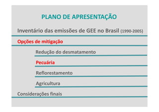 PLANO DE APRESENTAÇÃO
          PLANO DE APRESENTAÇÃO

Inventário das emissões de GEE no Brasil (1990‐2005)
Inventário das emissões de GEE no Brasil (1990 2005)
Opções de mitigação
 pç           g ç
        Redução do desmatamento
        Pecuária
        Reflorestamento
        Agricultura
Considerações finais
Considerações finais
 