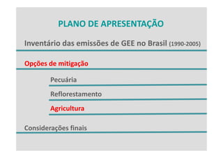 PLANO DE APRESENTAÇÃO
          PLANO DE APRESENTAÇÃO

Inventário das emissões de GEE no Brasil (1990‐2005)
Inventário das emissões de GEE no Brasil (1990 2005)

Opções de mitigação
O õ d      ii ã

        Pecuária
        Reflorestamento
        Agricultura

Considerações finais
 