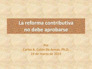 La reforma contributiva
no debe aprobarse
Por
Carlos A. Colón De Armas, Ph.D.
19 de marzo de 2015
 