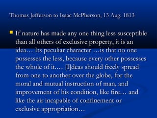 Thomas Jefferson to Isaac McPherson, 13 Aug. 1813


If nature has made any one thing less susceptible
than all others of exclusive property, it is an
idea… Its peculiar character …is that no one
possesses the less, because every other possesses
the whole of it.… [I]deas should freely spread
from one to another over the globe, for the
moral and mutual instruction of man, and
improvement of his condition, like fire… and
like the air incapable of confinement or
exclusive appropriation…

 