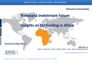 Copyright © 2017 Schuman Associates | Creating measurable value for our clients since 1989
Schuman Associates
BRUSSELS
Athens · Bucharest · Dublin · Madrid · Milan · Sofia · Warsaw· Washington DC
www.schumanassociates.com
IMPACT POLICY • UNLOCK FUNDS • WIN BUSINESS
Botswana Investment Forum
Insights on EU funding in Africa
Brussels 26 May 2017
 