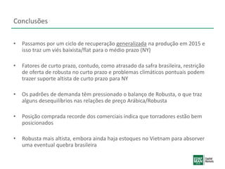 Conclusões
• Passamos por um ciclo de recuperação generalizada na produção em 2015 e
isso traz um viés baixista/flat para o médio prazo (NY)
• Fatores de curto prazo, contudo, como atrasado da safra brasileira, restrição
de oferta de robusta no curto prazo e problemas climáticos pontuais podem
trazer suporte altista de curto prazo para NY
• Os padrões de demanda têm pressionado o balanço de Robusta, o que traz
alguns desequilíbrios nas relações de preço Arábica/Robusta
• Posição comprada recorde dos comerciais indica que torradores estão bem
posicionados
• Robusta mais altista, embora ainda haja estoques no Vietnam para absorver
uma eventual quebra brasileira
 