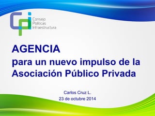 AGENCIA
para un nuevo impulso de la
Asociación Público Privada
Carlos Cruz L.
23 de octubre 2014
 
