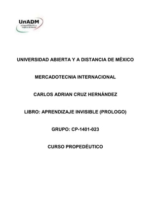 UNIVERSIDAD ABIERTA Y A DISTANCIA DE MÉXICO
MERCADOTECNIA INTERNACIONAL
CARLOS ADRIAN CRUZ HERNÁNDEZ
LIBRO: APRENDIZAJE INVISIBLE (PROLOGO)
GRUPO: CP-1401-023
CURSO PROPEDÉUTICO
 