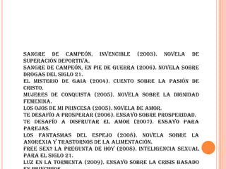 Sangre de campeón, Invencible (2003). Novela de superación deportiva.Sangre de campeón, en pie de guerra (2006). Novela sobre drogas del siglo 21.El misterio de Gaia (2004). Cuento sobre la pasión de Cristo.Mujeres de conquista (2005). Novela sobre la dignidad femenina.Los ojos de mi princesa (2005). Novela de amor.Te desafío a prosperar (2006). Ensayo sobre prosperidad.Te desafío a disfrutar el amor (2007). Ensayo para parejas.Los fantasmas del espejo (2008). Novela sobre la anorexia y trastornos de la alimentación.Free sex? La pregunta de hoy (2008). Inteligencia sexual para el siglo 21.Luz en la Tormenta (2009). Ensayo sobre la crisis basado en principios.
