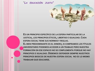 “LA EDUCACIÓN JUSTA”
ES UN PRINCIPIO ESPECÍFICO DE LA ESFERA PARTICULAR DE LA
JUSTICIA, LOS PRINCIPIOS ÉTICOS, LIBERTAD E IGUALDAD. CADA
ESFERA SOCIAL TIENE SUS NORMASY REGLAS.
EL BIEN PREDOMINANTE ES EL DINERO, SI COMPRAMOS LOS TÍTULOS
UNIVERSITARIO PODEMOS ACCEDER A UN TRABAJO PERO NUESTRA
FORMACIÓN EN ESE ESPACIO NO SE COMPLEMENTA PORQUE NO HAY
PRINCIPIOS E IGUALDAD. DEBEMOS DEFENDER SIEMPRE NUESTROS
PRINCIPIOS BÁSICOS DE NUESTRA ESFERA SOCIAL NO ES LO MISMO
TRABAJAR QUE EDUCARSE.
 