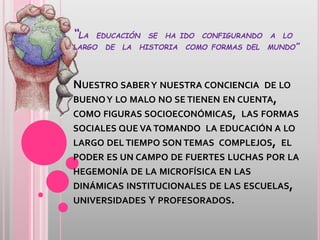 “LA EDUCACIÓN SE HA IDO CONFIGURANDO A LO
LARGO DE LA HISTORIA COMO FORMAS DEL MUNDO”
NUESTRO SABERY NUESTRA CONCIENCIA DE LO
BUENOY LO MALO NO SE TIENEN EN CUENTA,
COMO FIGURAS SOCIOECONÓMICAS, LAS FORMAS
SOCIALES QUE VA TOMANDO LA EDUCACIÓN A LO
LARGO DEL TIEMPO SON TEMAS COMPLEJOS, EL
PODER ES UN CAMPO DE FUERTES LUCHAS POR LA
HEGEMONÍA DE LA MICROFÍSICA EN LAS
DINÁMICAS INSTITUCIONALES DE LAS ESCUELAS,
UNIVERSIDADES Y PROFESORADOS.
 