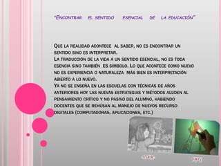 “ENCONTRAR EL SENTIDO ESENCIAL DE LA EDUCACIÓN”
QUE LA REALIDAD ACONTECE AL SABER, NO ES ENCONTRAR UN
SENTIDO SINO ES INTERPRETAR.
LA TRADUCCIÓN DE LA VIDA A UN SENTIDO ESENCIAL, NO ES TODA
ESENCIA SINO TAMBIÉN ES SÍMBOLO. LO QUE ACONTECE COMO NUEVO
NO ES EXPERIENCIA O NATURALEZA MÁS BIEN ES INTERPRETACIÓN
ABIERTO A LO NUEVO.
YA NO SE ENSEÑA EN LAS ESCUELAS CON TÉCNICAS DE AÑOS
ANTERIORES HOY LAS NUEVAS ESTRATEGIAS Y MÉTODOS ALUDEN AL
PENSAMIENTO CRÍTICO Y NO PASIVO DEL ALUMNO, HABIENDO
DOCENTES QUE SE REHÚSAN AL MANEJO DE NUEVOS RECURSO
DIGITALES (COMPUTADORAS, APLICACIONES, ETC.)
 