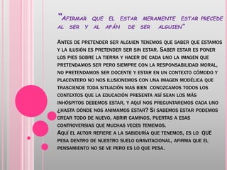 “AFIRMAR QUE EL ESTAR MERAMENTE ESTAR PRECEDE
AL SER Y AL AFÁN DE SER ALGUIEN”
ANTES DE PRETENDER SER ALGUIEN TENEMOS QUE SABER QUE ESTAMOS
Y LA ILUSIÓN ES PRETENDER SER SIN ESTAR. SABER ESTAR ES PONER
LOS PIES SOBRE LA TIERRA Y HACER DE CADA UNO LA IMAGEN QUE
PRETENDAMOS SER PERO SIEMPRE CON LA RESPONSABILIDAD MORAL,
NO PRETENDAMOS SER DOCENTE Y ESTAR EN UN CONTEXTO CÓMODO Y
PLACENTERO NO NOS ILUSIONEMOS CON UNA IMAGEN MODÉLICA QUE
TRASCIENDE TODA SITUACIÓN MAS BIEN CONOZCAMOS TODOS LOS
CONTEXTOS QUE LA EDUCACIÓN PRESENTA ASÍ SEAN LOS MÁS
INHÓSPITOS DEBEMOS ESTAR, Y AQUÍ NOS PREGUNTAREMOS CADA UNO
¿HASTA DÓNDE NOS ANIMAMOS ESTAR? SI SABEMOS ESTAR PODEMOS
CREAR TODO DE NUEVO, ABRIR CAMINOS, PUERTAS A ESAS
CONTROVERSIAS QUE MUCHAS VECES TEMEMOS.
AQUÍ EL AUTOR REFIERE A LA SABIDURÍA QUE TENEMOS, ES LO QUE
PESA DENTRO DE NUESTRO SUELO GRAVITACIONAL, AFIRMA QUE EL
PENSAMIENTO NO SE VE PERO ES LO QUE PESA.
 
