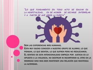 “LO QUE FUNDAMENTO EN TODO ACTO DE EDUCAR ES
LA HOSPITALIDAD, ES DE ACOGER DE DEJARSE INTERPELAR
Y A PARTIR DE AHÍ ABRIR LA PUERTA”
SON LAS EXPERIENCIAS MÁS HUMANAS.
ESTA MUY BUENO CONOCER A NUESTRO GRUPO DE ALUMNO, LO QUE
PIENSAN, LO QUE SIENTEN, LO QUE SUFREN PERO NO REDUZCAMOS.
EL SENTIDO DE ESTA INTENCIONALIDAD EMPIEZA POR JUSTICIA ES LO
OPUESTO A LA VIOLENCIA, NO DESTRUIR NI INCORPORAR AL OTRO EN LA
MISMIDAD SINO MAS BIEN MANTENER UNA RELACIÓN QUE MANTENGA
LA ALTERIDAD.
 
