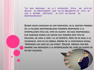 “LO MÁS PROFUNDO DE LA I INTENCIÓN ÉTICA DEL ACTO DE
EDUCAR ES PRECISAMENTE QUE NO ES MERAMENTE UN ACTO DE
DAR O RECIBIR SENTIDOS, EL ACTO DE EDUCAR ES
RESPONSABILIDAD”
QUIERE DECIR CAPACIDAD DE DAR RESPUESTA, ES EL SENTIDO PRIMERO
DE LA PALABRA RESPONSABILIDAD PODEMOS RESPONDER A LA
INTERPELACIÓN ÉTICA DEL OTRO EN CUANTO ME HACE RESPONSABLE.
LOS HUMANOS SOMOS LOS ÚNICOS QUE TENEMOS ESTE TIPO DE
RELACIÓN, DE CARA A CARA Y EL DE RESPETO, PERO NO ES IGUAL A LA
TOLERANCIA, ESTA ES UN UMBRAL MÍNIMO DE LA CONVIVENCIA SOCIAL.
“APRENDER LOS UNOS DE LOS OTROS”. EDUCAR EMPIEZA POR SER
SIEMPRE UNA RESPUESTA A LA INTERPELACIÓN DEL OTRO EN CUANTO DE
NO SER VIOLENCIA.
 
