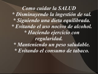 Como cuidar la SALUD
* Disminuyendo la ingestión de sal.
* Siguiendo una dieta equilibrada.
* Evitando el uso nocivo de alcohol.
* Haciendo ejercicio con
regularidad.
* Manteniendo un peso saludable.
* Evitando el consumo de tabaco.
 