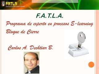 F.A.T.L.A.
Programa de experto en procesos E-learning
Bloque de Cierre

Carlos A. Dechtiar B.
 