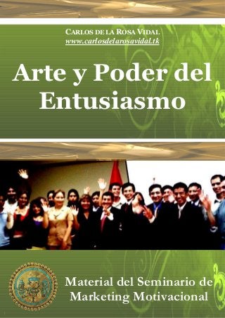 CARLOS DE LA ROSA VIDAL
    www.carlosdelarosavidal.tk



Arte y Poder del
  Entusiasmo
         Perú, Abril de 2007




    Material del Seminario de
    Marketing Motivacional
 
